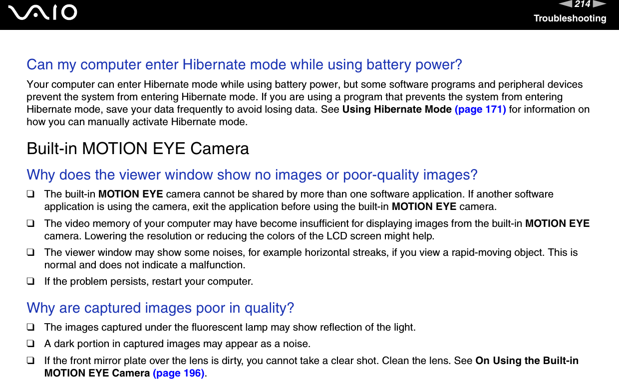 214nNTroubleshootingCan my computer enter Hibernate mode while using battery power? Your computer can enter Hibernate mode while using battery power, but some software programs and peripheral devices prevent the system from entering Hibernate mode. If you are using a program that prevents the system from entering Hibernate mode, save your data frequently to avoid losing data. See Using Hibernate Mode (page 171) for information on how you can manually activate Hibernate mode.  Built-in MOTION EYE CameraWhy does the viewer window show no images or poor-quality images?❑The built-in MOTION EYE camera cannot be shared by more than one software application. If another software application is using the camera, exit the application before using the built-in MOTION EYE camera.❑The video memory of your computer may have become insufficient for displaying images from the built-in MOTION EYE camera. Lowering the resolution or reducing the colors of the LCD screen might help.❑The viewer window may show some noises, for example horizontal streaks, if you view a rapid-moving object. This is normal and does not indicate a malfunction.❑If the problem persists, restart your computer. Why are captured images poor in quality?❑The images captured under the fluorescent lamp may show reflection of the light.❑A dark portion in captured images may appear as a noise.❑If the front mirror plate over the lens is dirty, you cannot take a clear shot. Clean the lens. See On Using the Built-in MOTION EYE Camera (page 196). 