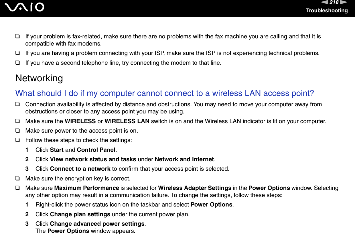 218nNTroubleshooting❑If your problem is fax-related, make sure there are no problems with the fax machine you are calling and that it is compatible with fax modems.❑If you are having a problem connecting with your ISP, make sure the ISP is not experiencing technical problems.❑If you have a second telephone line, try connecting the modem to that line.  NetworkingWhat should I do if my computer cannot connect to a wireless LAN access point?❑Connection availability is affected by distance and obstructions. You may need to move your computer away from obstructions or closer to any access point you may be using.❑Make sure the WIRELESS or WIRELESS LAN switch is on and the Wireless LAN indicator is lit on your computer.❑Make sure power to the access point is on.❑Follow these steps to check the settings:1Click Start and Control Panel.2Click View network status and tasks under Network and Internet.3Click Connect to a network to confirm that your access point is selected.❑Make sure the encryption key is correct.❑Make sure Maximum Performance is selected for Wireless Adapter Settings in the Power Options window. Selecting any other option may result in a communication failure. To change the settings, follow these steps:1Right-click the power status icon on the taskbar and select Power Options.2Click Change plan settings under the current power plan.3Click Change advanced power settings.The Power Options window appears.