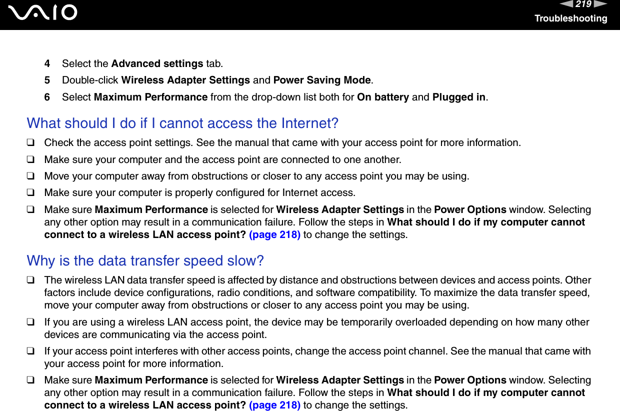 219nNTroubleshooting4Select the Advanced settings tab.5Double-click Wireless Adapter Settings and Power Saving Mode.6Select Maximum Performance from the drop-down list both for On battery and Plugged in. What should I do if I cannot access the Internet?❑Check the access point settings. See the manual that came with your access point for more information.❑Make sure your computer and the access point are connected to one another.❑Move your computer away from obstructions or closer to any access point you may be using.❑Make sure your computer is properly configured for Internet access.❑Make sure Maximum Performance is selected for Wireless Adapter Settings in the Power Options window. Selecting any other option may result in a communication failure. Follow the steps in What should I do if my computer cannot connect to a wireless LAN access point? (page 218) to change the settings. Why is the data transfer speed slow?❑The wireless LAN data transfer speed is affected by distance and obstructions between devices and access points. Other factors include device configurations, radio conditions, and software compatibility. To maximize the data transfer speed, move your computer away from obstructions or closer to any access point you may be using.❑If you are using a wireless LAN access point, the device may be temporarily overloaded depending on how many other devices are communicating via the access point.❑If your access point interferes with other access points, change the access point channel. See the manual that came with your access point for more information.❑Make sure Maximum Performance is selected for Wireless Adapter Settings in the Power Options window. Selecting any other option may result in a communication failure. Follow the steps in What should I do if my computer cannot connect to a wireless LAN access point? (page 218) to change the settings.