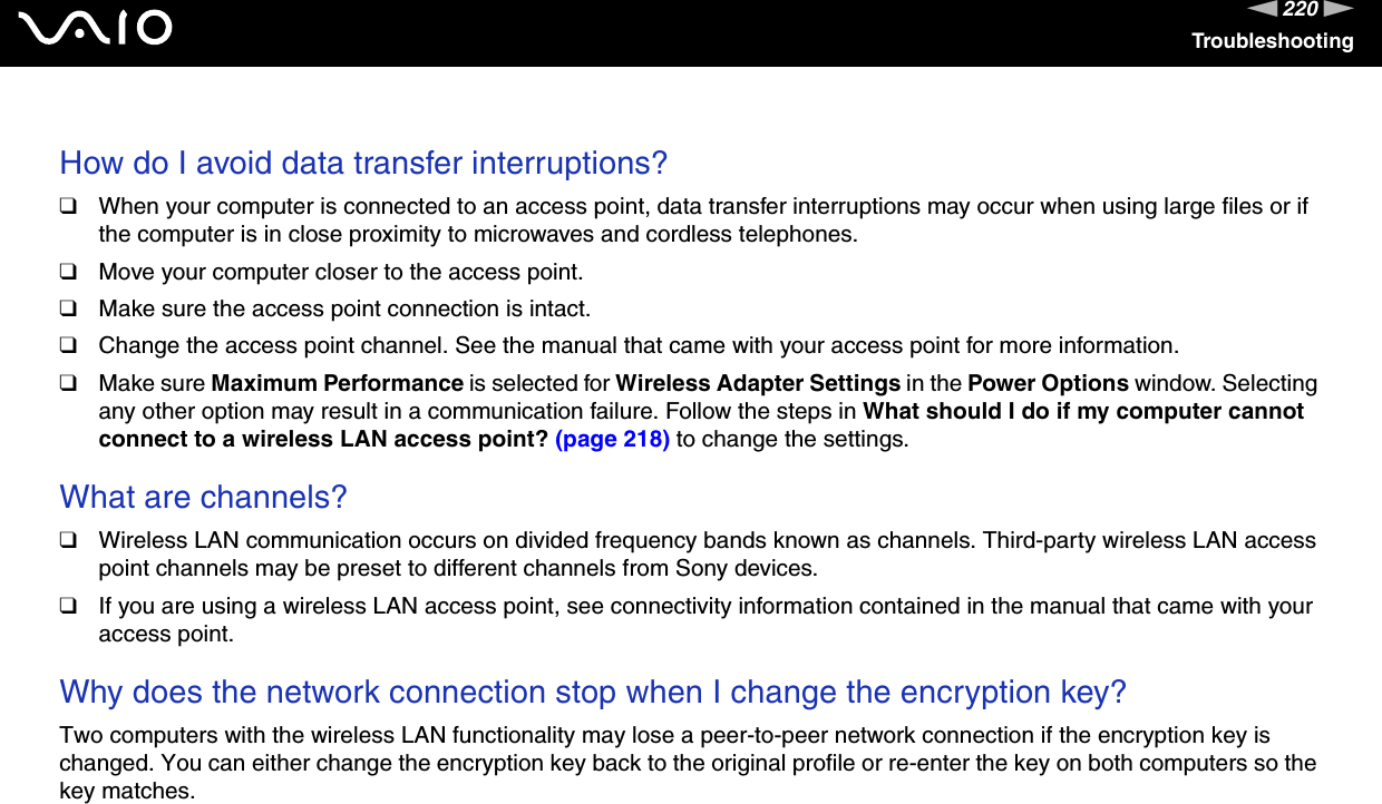 220nNTroubleshooting How do I avoid data transfer interruptions?❑When your computer is connected to an access point, data transfer interruptions may occur when using large files or if the computer is in close proximity to microwaves and cordless telephones.❑Move your computer closer to the access point.❑Make sure the access point connection is intact. ❑Change the access point channel. See the manual that came with your access point for more information.❑Make sure Maximum Performance is selected for Wireless Adapter Settings in the Power Options window. Selecting any other option may result in a communication failure. Follow the steps in What should I do if my computer cannot connect to a wireless LAN access point? (page 218) to change the settings. What are channels?❑Wireless LAN communication occurs on divided frequency bands known as channels. Third-party wireless LAN access point channels may be preset to different channels from Sony devices.❑If you are using a wireless LAN access point, see connectivity information contained in the manual that came with your access point. Why does the network connection stop when I change the encryption key?Two computers with the wireless LAN functionality may lose a peer-to-peer network connection if the encryption key is changed. You can either change the encryption key back to the original profile or re-enter the key on both computers so the key matches.  