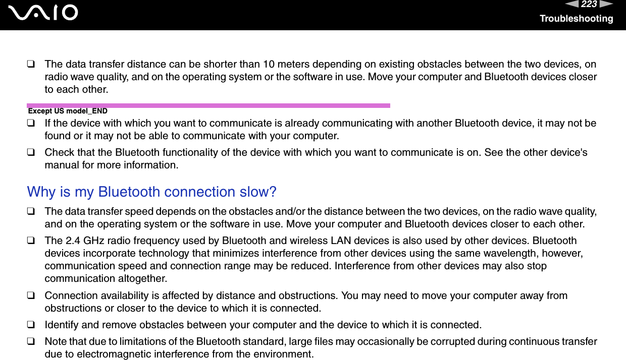 223nNTroubleshooting❑The data transfer distance can be shorter than 10 meters depending on existing obstacles between the two devices, on radio wave quality, and on the operating system or the software in use. Move your computer and Bluetooth devices closer to each other.Except US model_END❑If the device with which you want to communicate is already communicating with another Bluetooth device, it may not be found or it may not be able to communicate with your computer.❑Check that the Bluetooth functionality of the device with which you want to communicate is on. See the other device&apos;s manual for more information. Why is my Bluetooth connection slow?❑The data transfer speed depends on the obstacles and/or the distance between the two devices, on the radio wave quality, and on the operating system or the software in use. Move your computer and Bluetooth devices closer to each other.❑The 2.4 GHz radio frequency used by Bluetooth and wireless LAN devices is also used by other devices. Bluetooth devices incorporate technology that minimizes interference from other devices using the same wavelength, however, communication speed and connection range may be reduced. Interference from other devices may also stop communication altogether.❑Connection availability is affected by distance and obstructions. You may need to move your computer away from obstructions or closer to the device to which it is connected.❑Identify and remove obstacles between your computer and the device to which it is connected.❑Note that due to limitations of the Bluetooth standard, large files may occasionally be corrupted during continuous transfer due to electromagnetic interference from the environment. 