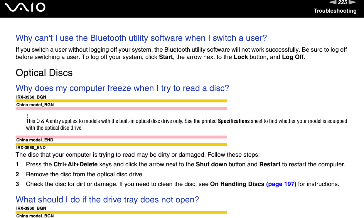 225nNTroubleshootingWhy can&apos;t I use the Bluetooth utility software when I switch a user?If you switch a user without logging off your system, the Bluetooth utility software will not work successfully. Be sure to log off before switching a user. To log off your system, click Start, the arrow next to the Lock button, and Log Off.  Optical DiscsWhy does my computer freeze when I try to read a disc?IRX-3960_BGNChina model_BGN!This Q &amp; A entry applies to models with the built-in optical disc drive only. See the printed Specifications sheet to find whether your model is equipped with the optical disc drive.China model_ENDIRX-3960_ENDThe disc that your computer is trying to read may be dirty or damaged. Follow these steps:1Press the Ctrl+Alt+Delete keys and click the arrow next to the Shut down button and Restart to restart the computer.2Remove the disc from the optical disc drive.3Check the disc for dirt or damage. If you need to clean the disc, see On Handling Discs (page 197) for instructions. What should I do if the drive tray does not open?IRX-3960_BGNChina model_BGN