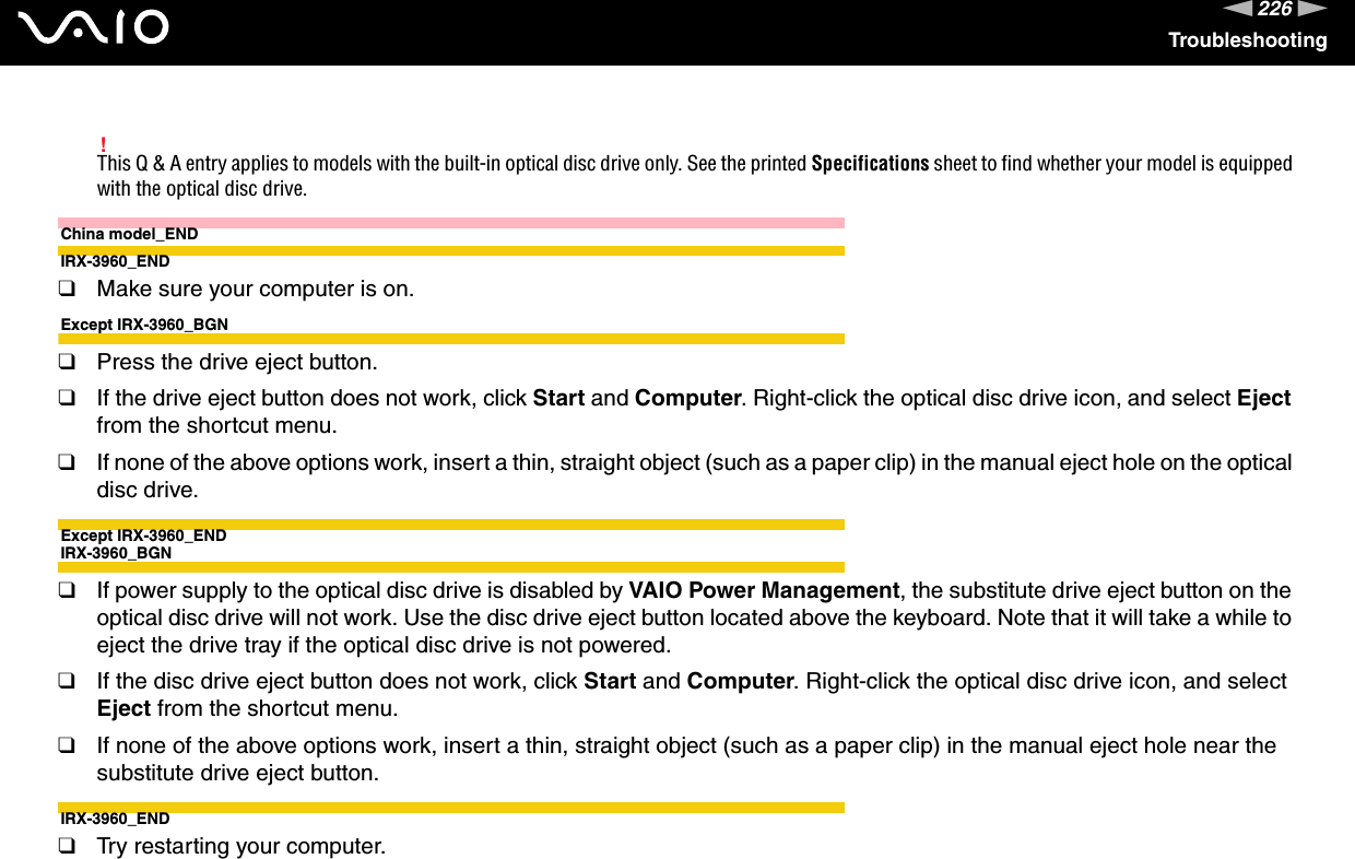 226nNTroubleshooting!This Q &amp; A entry applies to models with the built-in optical disc drive only. See the printed Specifications sheet to find whether your model is equipped with the optical disc drive.China model_ENDIRX-3960_END❑Make sure your computer is on.Except IRX-3960_BGN❑Press the drive eject button.❑If the drive eject button does not work, click Start and Computer. Right-click the optical disc drive icon, and select Eject from the shortcut menu.❑If none of the above options work, insert a thin, straight object (such as a paper clip) in the manual eject hole on the optical disc drive.Except IRX-3960_ENDIRX-3960_BGN❑If power supply to the optical disc drive is disabled by VAIO Power Management, the substitute drive eject button on the optical disc drive will not work. Use the disc drive eject button located above the keyboard. Note that it will take a while to eject the drive tray if the optical disc drive is not powered.❑If the disc drive eject button does not work, click Start and Computer. Right-click the optical disc drive icon, and select Eject from the shortcut menu.❑If none of the above options work, insert a thin, straight object (such as a paper clip) in the manual eject hole near the substitute drive eject button.IRX-3960_END❑Try restarting your computer. 