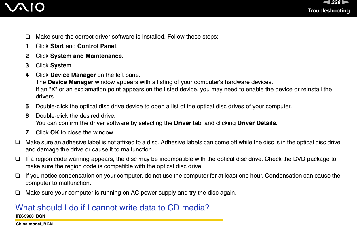 228nNTroubleshooting❑Make sure the correct driver software is installed. Follow these steps:1Click Start and Control Panel.2Click System and Maintenance.3Click System.4Click Device Manager on the left pane.The Device Manager window appears with a listing of your computer&apos;s hardware devices.If an &quot;X&quot; or an exclamation point appears on the listed device, you may need to enable the device or reinstall the drivers.5Double-click the optical disc drive device to open a list of the optical disc drives of your computer.6Double-click the desired drive.You can confirm the driver software by selecting the Driver tab, and clicking Driver Details.7Click OK to close the window.❑Make sure an adhesive label is not affixed to a disc. Adhesive labels can come off while the disc is in the optical disc drive and damage the drive or cause it to malfunction.❑If a region code warning appears, the disc may be incompatible with the optical disc drive. Check the DVD package to make sure the region code is compatible with the optical disc drive.❑If you notice condensation on your computer, do not use the computer for at least one hour. Condensation can cause the computer to malfunction.❑Make sure your computer is running on AC power supply and try the disc again. What should I do if I cannot write data to CD media?IRX-3960_BGNChina model_BGN