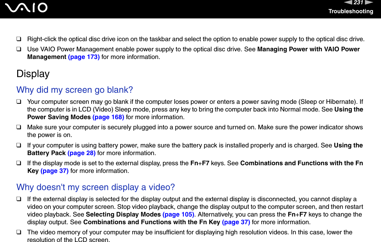 231nNTroubleshooting❑Right-click the optical disc drive icon on the taskbar and select the option to enable power supply to the optical disc drive.❑Use VAIO Power Management enable power supply to the optical disc drive. See Managing Power with VAIO Power Management (page 173) for more information.  DisplayWhy did my screen go blank?❑Your computer screen may go blank if the computer loses power or enters a power saving mode (Sleep or Hibernate). If the computer is in LCD (Video) Sleep mode, press any key to bring the computer back into Normal mode. See Using the Power Saving Modes (page 168) for more information.❑Make sure your computer is securely plugged into a power source and turned on. Make sure the power indicator shows the power is on.❑If your computer is using battery power, make sure the battery pack is installed properly and is charged. See Using the Battery Pack (page 28) for more information.❑If the display mode is set to the external display, press the Fn+F7 keys. See Combinations and Functions with the Fn Key (page 37) for more information. Why doesn&apos;t my screen display a video?❑If the external display is selected for the display output and the external display is disconnected, you cannot display a video on your computer screen. Stop video playback, change the display output to the computer screen, and then restart video playback. See Selecting Display Modes (page 105). Alternatively, you can press the Fn+F7 keys to change the display output. See Combinations and Functions with the Fn Key (page 37) for more information.❑The video memory of your computer may be insufficient for displaying high resolution videos. In this case, lower the resolution of the LCD screen. 