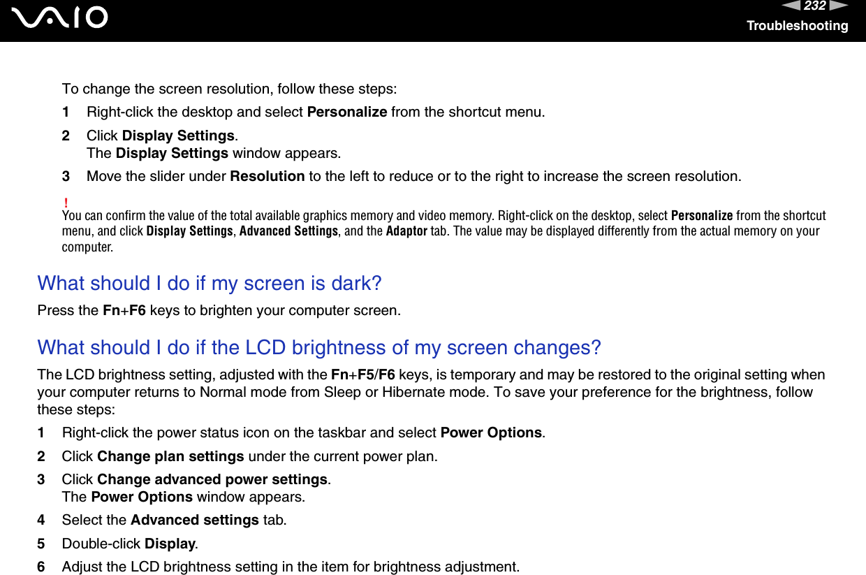 232nNTroubleshootingTo change the screen resolution, follow these steps:1Right-click the desktop and select Personalize from the shortcut menu. 2Click Display Settings.The Display Settings window appears.3Move the slider under Resolution to the left to reduce or to the right to increase the screen resolution.!You can confirm the value of the total available graphics memory and video memory. Right-click on the desktop, select Personalize from the shortcut menu, and click Display Settings, Advanced Settings, and the Adaptor tab. The value may be displayed differently from the actual memory on your computer. What should I do if my screen is dark?Press the Fn+F6 keys to brighten your computer screen. What should I do if the LCD brightness of my screen changes?The LCD brightness setting, adjusted with the Fn+F5/F6 keys, is temporary and may be restored to the original setting when your computer returns to Normal mode from Sleep or Hibernate mode. To save your preference for the brightness, follow these steps:1Right-click the power status icon on the taskbar and select Power Options.2Click Change plan settings under the current power plan.3Click Change advanced power settings.The Power Options window appears.4Select the Advanced settings tab.5Double-click Display.6Adjust the LCD brightness setting in the item for brightness adjustment.