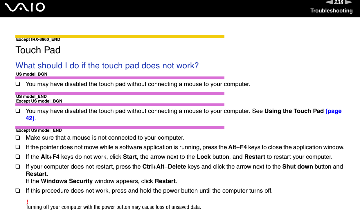 238nNTroubleshootingExcept IRX-3960_END Touch PadWhat should I do if the touch pad does not work?US model_BGN❑You may have disabled the touch pad without connecting a mouse to your computer.US model_ENDExcept US model_BGN❑You may have disabled the touch pad without connecting a mouse to your computer. See Using the Touch Pad (page 42).Except US model_END❑Make sure that a mouse is not connected to your computer.❑If the pointer does not move while a software application is running, press the Alt+F4 keys to close the application window.❑If the Alt+F4 keys do not work, click Start, the arrow next to the Lock button, and Restart to restart your computer.❑If your computer does not restart, press the Ctrl+Alt+Delete keys and click the arrow next to the Shut down button and Restart.If the Windows Security window appears, click Restart.❑If this procedure does not work, press and hold the power button until the computer turns off.!Turning off your computer with the power button may cause loss of unsaved data.  