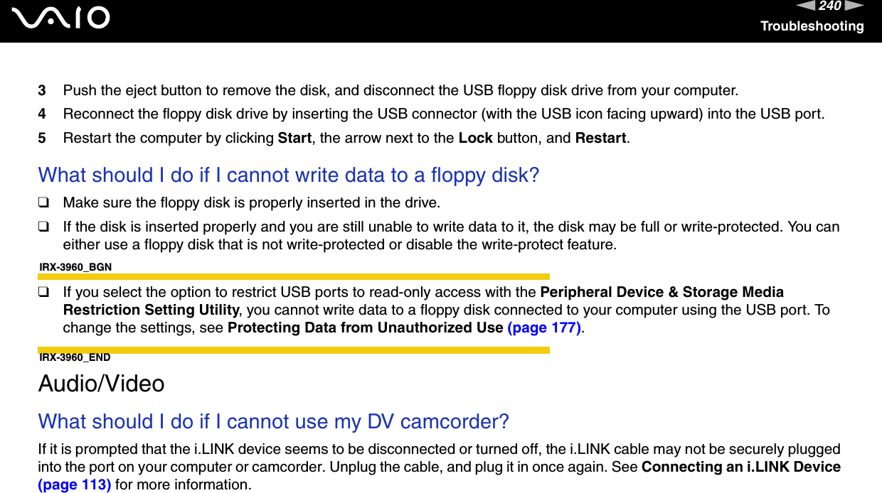 240nNTroubleshooting3Push the eject button to remove the disk, and disconnect the USB floppy disk drive from your computer.4Reconnect the floppy disk drive by inserting the USB connector (with the USB icon facing upward) into the USB port.5Restart the computer by clicking Start, the arrow next to the Lock button, and Restart. What should I do if I cannot write data to a floppy disk?❑Make sure the floppy disk is properly inserted in the drive. ❑If the disk is inserted properly and you are still unable to write data to it, the disk may be full or write-protected. You can either use a floppy disk that is not write-protected or disable the write-protect feature.IRX-3960_BGN❑If you select the option to restrict USB ports to read-only access with the Peripheral Device &amp; Storage Media Restriction Setting Utility, you cannot write data to a floppy disk connected to your computer using the USB port. To change the settings, see Protecting Data from Unauthorized Use (page 177).IRX-3960_END  Audio/VideoWhat should I do if I cannot use my DV camcorder?If it is prompted that the i.LINK device seems to be disconnected or turned off, the i.LINK cable may not be securely plugged into the port on your computer or camcorder. Unplug the cable, and plug it in once again. See Connecting an i.LINK Device (page 113) for more information.