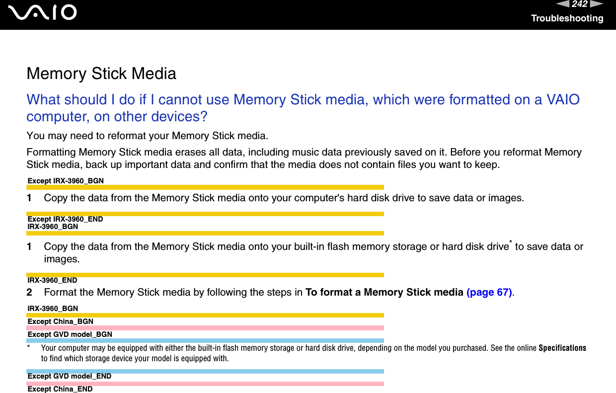 242nNTroubleshooting  Memory Stick MediaWhat should I do if I cannot use Memory Stick media, which were formatted on a VAIO computer, on other devices?You may need to reformat your Memory Stick media.Formatting Memory Stick media erases all data, including music data previously saved on it. Before you reformat Memory Stick media, back up important data and confirm that the media does not contain files you want to keep.Except IRX-3960_BGN1Copy the data from the Memory Stick media onto your computer&apos;s hard disk drive to save data or images.Except IRX-3960_ENDIRX-3960_BGN1Copy the data from the Memory Stick media onto your built-in flash memory storage or hard disk drive* to save data or images.IRX-3960_END2Format the Memory Stick media by following the steps in To format a Memory Stick media (page 67).IRX-3960_BGNExcept China_BGNExcept GVD model_BGN* Your computer may be equipped with either the built-in flash memory storage or hard disk drive, depending on the model you purchased. See the online Specifications to find which storage device your model is equipped with.Except GVD model_ENDExcept China_END