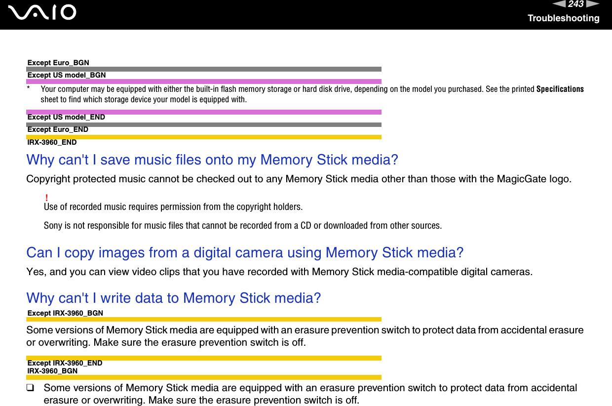 243nNTroubleshootingExcept Euro_BGNExcept US model_BGN* Your computer may be equipped with either the built-in flash memory storage or hard disk drive, depending on the model you purchased. See the printed Specifications sheet to find which storage device your model is equipped with.Except US model_ENDExcept Euro_ENDIRX-3960_END Why can&apos;t I save music files onto my Memory Stick media?Copyright protected music cannot be checked out to any Memory Stick media other than those with the MagicGate logo.!Use of recorded music requires permission from the copyright holders.Sony is not responsible for music files that cannot be recorded from a CD or downloaded from other sources. Can I copy images from a digital camera using Memory Stick media?Yes, and you can view video clips that you have recorded with Memory Stick media-compatible digital cameras. Why can&apos;t I write data to Memory Stick media?Except IRX-3960_BGNSome versions of Memory Stick media are equipped with an erasure prevention switch to protect data from accidental erasure or overwriting. Make sure the erasure prevention switch is off.Except IRX-3960_ENDIRX-3960_BGN❑Some versions of Memory Stick media are equipped with an erasure prevention switch to protect data from accidental erasure or overwriting. Make sure the erasure prevention switch is off.