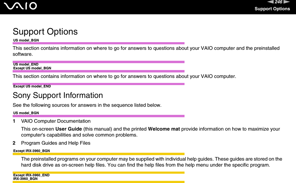 246nNSupport OptionsSupport OptionsUS model_BGNThis section contains information on where to go for answers to questions about your VAIO computer and the preinstalled software.US model_ENDExcept US model_BGNThis section contains information on where to go for answers to questions about your VAIO computer.Except US model_ENDSony Support InformationSee the following sources for answers in the sequence listed below.US model_BGN1VAIO Computer DocumentationThis on-screen User Guide (this manual) and the printed Welcome mat provide information on how to maximize your computer&apos;s capabilities and solve common problems.2Program Guides and Help FilesExcept IRX-3960_BGNThe preinstalled programs on your computer may be supplied with individual help guides. These guides are stored on the hard disk drive as on-screen help files. You can find the help files from the help menu under the specific program.Except IRX-3960_ENDIRX-3960_BGN