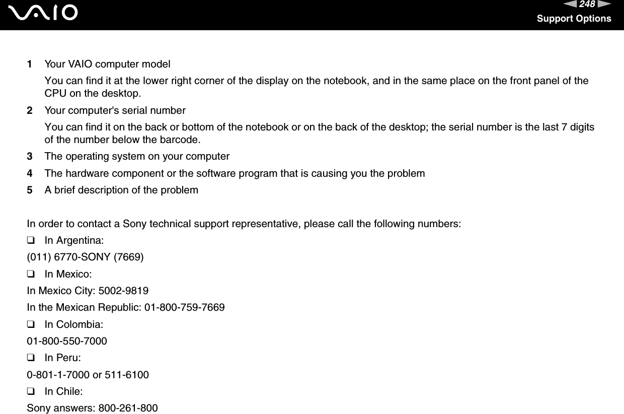 248nNSupport Options1Your VAIO computer modelYou can find it at the lower right corner of the display on the notebook, and in the same place on the front panel of the CPU on the desktop.2Your computer&apos;s serial numberYou can find it on the back or bottom of the notebook or on the back of the desktop; the serial number is the last 7 digits of the number below the barcode.3The operating system on your computer4The hardware component or the software program that is causing you the problem5A brief description of the problemIn order to contact a Sony technical support representative, please call the following numbers:❑In Argentina:(011) 6770-SONY (7669)❑In Mexico:In Mexico City: 5002-9819In the Mexican Republic: 01-800-759-7669❑In Colombia:01-800-550-7000❑In Peru:0-801-1-7000 or 511-6100❑In Chile:Sony answers: 800-261-800