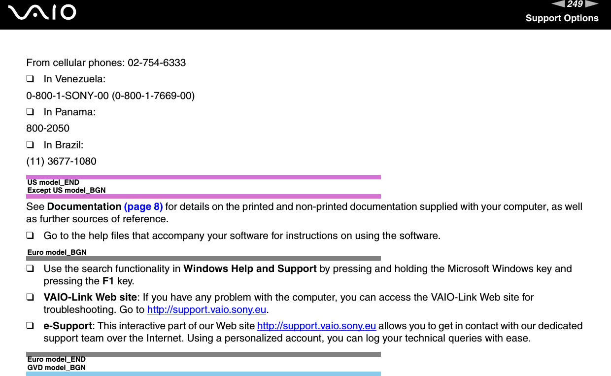 249nNSupport OptionsFrom cellular phones: 02-754-6333❑In Venezuela:0-800-1-SONY-00 (0-800-1-7669-00)❑In Panama:800-2050❑In Brazil:(11) 3677-1080US model_ENDExcept US model_BGNSee Documentation (page 8) for details on the printed and non-printed documentation supplied with your computer, as well as further sources of reference.❑Go to the help files that accompany your software for instructions on using the software.Euro model_BGN❑Use the search functionality in Windows Help and Support by pressing and holding the Microsoft Windows key and pressing the F1 key.❑VAIO-Link Web site: If you have any problem with the computer, you can access the VAIO-Link Web site for troubleshooting. Go to http://support.vaio.sony.eu.❑e-Support: This interactive part of our Web site http://support.vaio.sony.eu allows you to get in contact with our dedicated support team over the Internet. Using a personalized account, you can log your technical queries with ease.Euro model_ENDGVD model_BGN