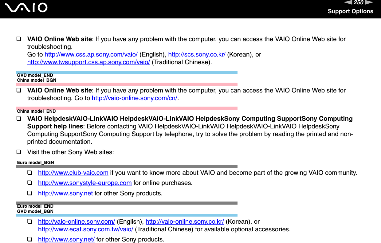 250nNSupport Options❑VAIO Online Web site: If you have any problem with the computer, you can access the VAIO Online Web site for troubleshooting. Go to http://www.css.ap.sony.com/vaio/ (English), http://scs.sony.co.kr/ (Korean), or http://www.twsupport.css.ap.sony.com/vaio/ (Traditional Chinese).GVD model_ENDChina model_BGN❑VAIO Online Web site: If you have any problem with the computer, you can access the VAIO Online Web site for troubleshooting. Go to http://vaio-online.sony.com/cn/.China model_END❑VAIO HelpdeskVAIO-LinkVAIO HelpdeskVAIO-LinkVAIO HelpdeskSony Computing SupportSony Computing Support help lines: Before contacting VAIO HelpdeskVAIO-LinkVAIO HelpdeskVAIO-LinkVAIO HelpdeskSony Computing SupportSony Computing Support by telephone, try to solve the problem by reading the printed and non-printed documentation.❑Visit the other Sony Web sites:Euro model_BGN❑http://www.club-vaio.com if you want to know more about VAIO and become part of the growing VAIO community.❑http://www.sonystyle-europe.com for online purchases.❑http://www.sony.net for other Sony products.Euro model_ENDGVD model_BGN❑http://vaio-online.sony.com/ (English), http://vaio-online.sony.co.kr/ (Korean), or http://www.ecat.sony.com.tw/vaio/ (Traditional Chinese) for available optional accessories.❑http://www.sony.net/ for other Sony products.