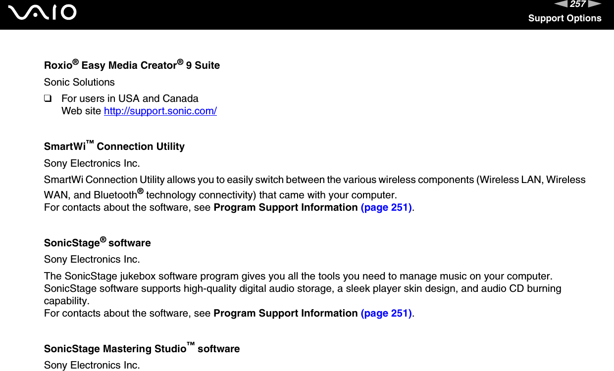 257nNSupport OptionsRoxio® Easy Media Creator® 9 SuiteSonic Solutions❑For users in USA and CanadaWeb site http://support.sonic.com/ SmartWi™ Connection UtilitySony Electronics Inc.SmartWi Connection Utility allows you to easily switch between the various wireless components (Wireless LAN, Wireless WAN, and Bluetooth® technology connectivity) that came with your computer.For contacts about the software, see Program Support Information (page 251).SonicStage® softwareSony Electronics Inc.The SonicStage jukebox software program gives you all the tools you need to manage music on your computer. SonicStage software supports high-quality digital audio storage, a sleek player skin design, and audio CD burning capability.For contacts about the software, see Program Support Information (page 251).SonicStage Mastering Studio™ softwareSony Electronics Inc.