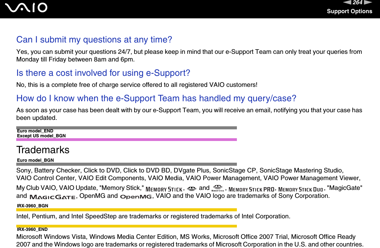 264nNSupport OptionsCan I submit my questions at any time?Yes, you can submit your questions 24/7, but please keep in mind that our e-Support Team can only treat your queries from Monday till Friday between 8am and 6pm.Is there a cost involved for using e-Support?No, this is a complete free of charge service offered to all registered VAIO customers!How do I know when the e-Support Team has handled my query/case?As soon as your case has been dealt with by our e-Support Team, you will receive an email, notifying you that your case has been updated. Euro model_ENDExcept US model_BGNTrademarksEuro model_BGNSony, Battery Checker, Click to DVD, Click to DVD BD, DVgate Plus, SonicStage CP, SonicStage Mastering Studio,VAIO Control Center, VAIO Edit Components, VAIO Media, VAIO Power Management, VAIO Power Management Viewer, My Club VAIO, VAIO Update, &quot;Memory Stick,&quot;  ,   and  ,  ,  , &quot;MagicGate&quot; and  , OpenMG and  , VAIO and the VAIO logo are trademarks of Sony Corporation.IRX-3960_BGNIntel, Pentium, and Intel SpeedStep are trademarks or registered trademarks of Intel Corporation.IRX-3960_ENDMicrosoft Windows Vista, Windows Media Center Edition, MS Works, Microsoft Office 2007 Trial, Microsoft Office Ready 2007 and the Windows logo are trademarks or registered trademarks of Microsoft Corporation in the U.S. and other countries.