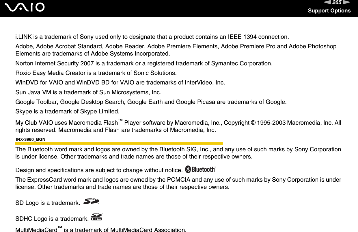 265nNSupport Optionsi.LINK is a trademark of Sony used only to designate that a product contains an IEEE 1394 connection.Adobe, Adobe Acrobat Standard, Adobe Reader, Adobe Premiere Elements, Adobe Premiere Pro and Adobe Photoshop Elements are trademarks of Adobe Systems Incorporated.Norton Internet Security 2007 is a trademark or a registered trademark of Symantec Corporation.Roxio Easy Media Creator is a trademark of Sonic Solutions.WinDVD for VAIO and WinDVD BD for VAIO are trademarks of InterVideo, Inc.Sun Java VM is a trademark of Sun Microsystems, Inc.Google Toolbar, Google Desktop Search, Google Earth and Google Picasa are trademarks of Google.Skype is a trademark of Skype Limited.My Club VAIO uses Macromedia Flash™ Player software by Macromedia, Inc., Copyright © 1995-2003 Macromedia, Inc. All rights reserved. Macromedia and Flash are trademarks of Macromedia, Inc.IRX-3960_BGNThe Bluetooth word mark and logos are owned by the Bluetooth SIG, Inc., and any use of such marks by Sony Corporation is under license. Other trademarks and trade names are those of their respective owners.Design and specifications are subject to change without notice. The ExpressCard word mark and logos are owned by the PCMCIA and any use of such marks by Sony Corporation is under license. Other trademarks and trade names are those of their respective owners.SD Logo is a trademark.SDHC Logo is a trademark.MultiMediaCard™ is a trademark of MultiMediaCard Association.