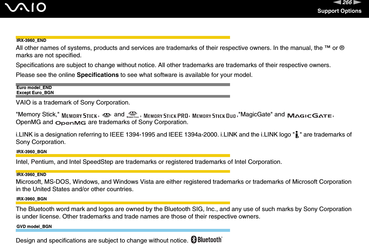 266nNSupport OptionsIRX-3960_ENDAll other names of systems, products and services are trademarks of their respective owners. In the manual, the ™ or ® marks are not specified.Specifications are subject to change without notice. All other trademarks are trademarks of their respective owners.Please see the online Specifications to see what software is available for your model.Euro model_ENDExcept Euro_BGNVAIO is a trademark of Sony Corporation.&quot;Memory Stick,&quot;  ,   and  ,  ,  ,&quot;MagicGate&quot; and  , OpenMG and   are trademarks of Sony Corporation.i.LINK is a designation referring to IEEE 1394-1995 and IEEE 1394a-2000. i.LINK and the i.LINK logo &quot; &quot; are trademarks of Sony Corporation.IRX-3960_BGNIntel, Pentium, and Intel SpeedStep are trademarks or registered trademarks of Intel Corporation.IRX-3960_ENDMicrosoft, MS-DOS, Windows, and Windows Vista are either registered trademarks or trademarks of Microsoft Corporation in the United States and/or other countries.IRX-3960_BGNThe Bluetooth word mark and logos are owned by the Bluetooth SIG, Inc., and any use of such marks by Sony Corporation is under license. Other trademarks and trade names are those of their respective owners.GVD model_BGNDesign and specifications are subject to change without notice. 