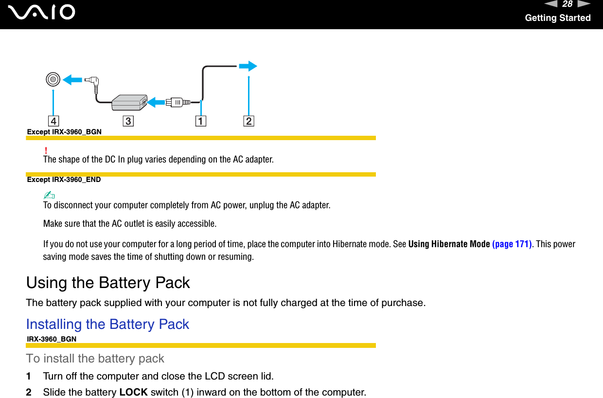 28nNGetting StartedExcept IRX-3960_BGN!The shape of the DC In plug varies depending on the AC adapter.Except IRX-3960_END✍To disconnect your computer completely from AC power, unplug the AC adapter.Make sure that the AC outlet is easily accessible.If you do not use your computer for a long period of time, place the computer into Hibernate mode. See Using Hibernate Mode (page 171). This power saving mode saves the time of shutting down or resuming.  Using the Battery PackThe battery pack supplied with your computer is not fully charged at the time of purchase.Installing the Battery PackIRX-3960_BGNTo install the battery pack1Turn off the computer and close the LCD screen lid.2Slide the battery LOCK switch (1) inward on the bottom of the computer.