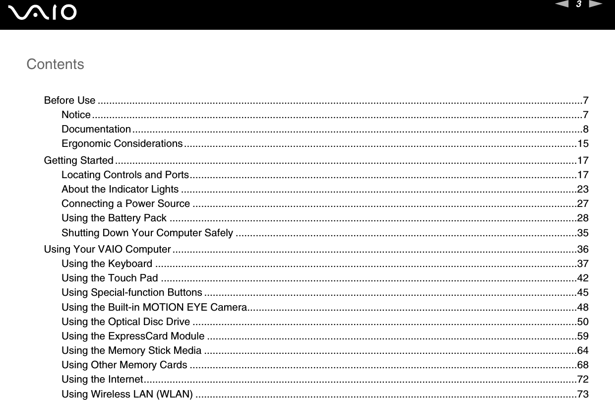 3nNContentsBefore Use .........................................................................................................................................................................7Notice...........................................................................................................................................................................7Documentation.............................................................................................................................................................8Ergonomic Considerations.........................................................................................................................................15Getting Started.................................................................................................................................................................17Locating Controls and Ports.......................................................................................................................................17About the Indicator Lights ..........................................................................................................................................23Connecting a Power Source ......................................................................................................................................27Using the Battery Pack ..............................................................................................................................................28Shutting Down Your Computer Safely .......................................................................................................................35Using Your VAIO Computer .............................................................................................................................................36Using the Keyboard ...................................................................................................................................................37Using the Touch Pad .................................................................................................................................................42Using Special-function Buttons ..................................................................................................................................45Using the Built-in MOTION EYE Camera...................................................................................................................48Using the Optical Disc Drive ......................................................................................................................................50Using the ExpressCard Module .................................................................................................................................59Using the Memory Stick Media ..................................................................................................................................64Using Other Memory Cards .......................................................................................................................................68Using the Internet.......................................................................................................................................................72Using Wireless LAN (WLAN) .....................................................................................................................................73