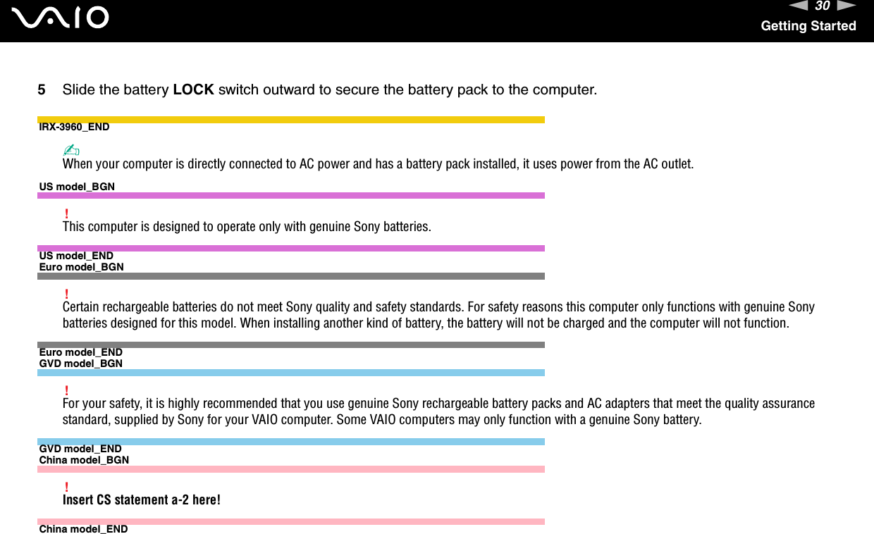 30nNGetting Started5Slide the battery LOCK switch outward to secure the battery pack to the computer.IRX-3960_END✍When your computer is directly connected to AC power and has a battery pack installed, it uses power from the AC outlet.US model_BGN!This computer is designed to operate only with genuine Sony batteries.US model_ENDEuro model_BGN!Certain rechargeable batteries do not meet Sony quality and safety standards. For safety reasons this computer only functions with genuine Sony batteries designed for this model. When installing another kind of battery, the battery will not be charged and the computer will not function.Euro model_ENDGVD model_BGN!For your safety, it is highly recommended that you use genuine Sony rechargeable battery packs and AC adapters that meet the quality assurance standard, supplied by Sony for your VAIO computer. Some VAIO computers may only function with a genuine Sony battery.GVD model_ENDChina model_BGN!Insert CS statement a-2 here!China model_END 