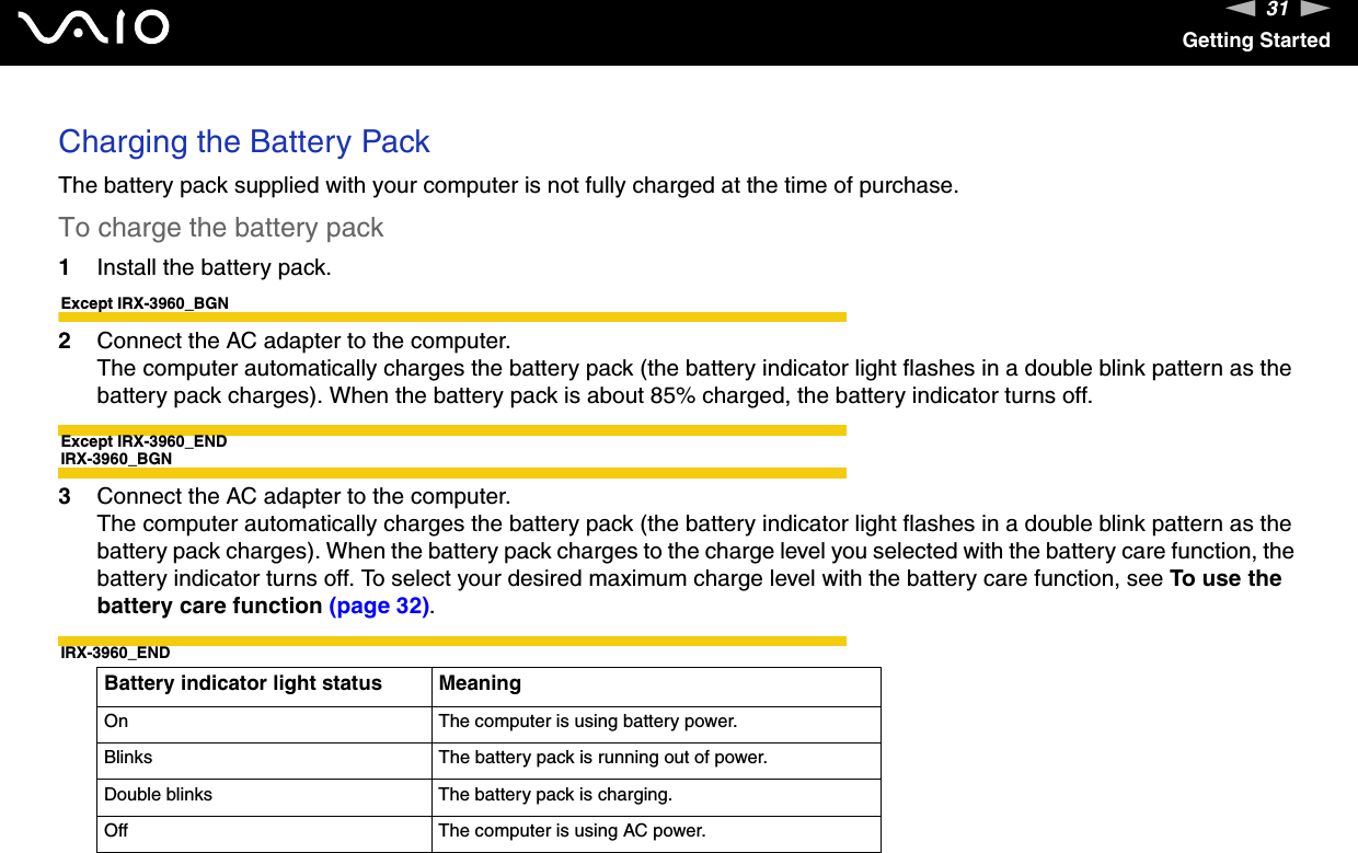 31nNGetting StartedCharging the Battery PackThe battery pack supplied with your computer is not fully charged at the time of purchase.To charge the battery pack1Install the battery pack.Except IRX-3960_BGN2Connect the AC adapter to the computer.The computer automatically charges the battery pack (the battery indicator light flashes in a double blink pattern as the battery pack charges). When the battery pack is about 85% charged, the battery indicator turns off.Except IRX-3960_ENDIRX-3960_BGN3Connect the AC adapter to the computer.The computer automatically charges the battery pack (the battery indicator light flashes in a double blink pattern as the battery pack charges). When the battery pack charges to the charge level you selected with the battery care function, the battery indicator turns off. To select your desired maximum charge level with the battery care function, see To use the battery care function (page 32).IRX-3960_ENDBattery indicator light status MeaningOn The computer is using battery power.Blinks The battery pack is running out of power.Double blinks The battery pack is charging.Off The computer is using AC power.