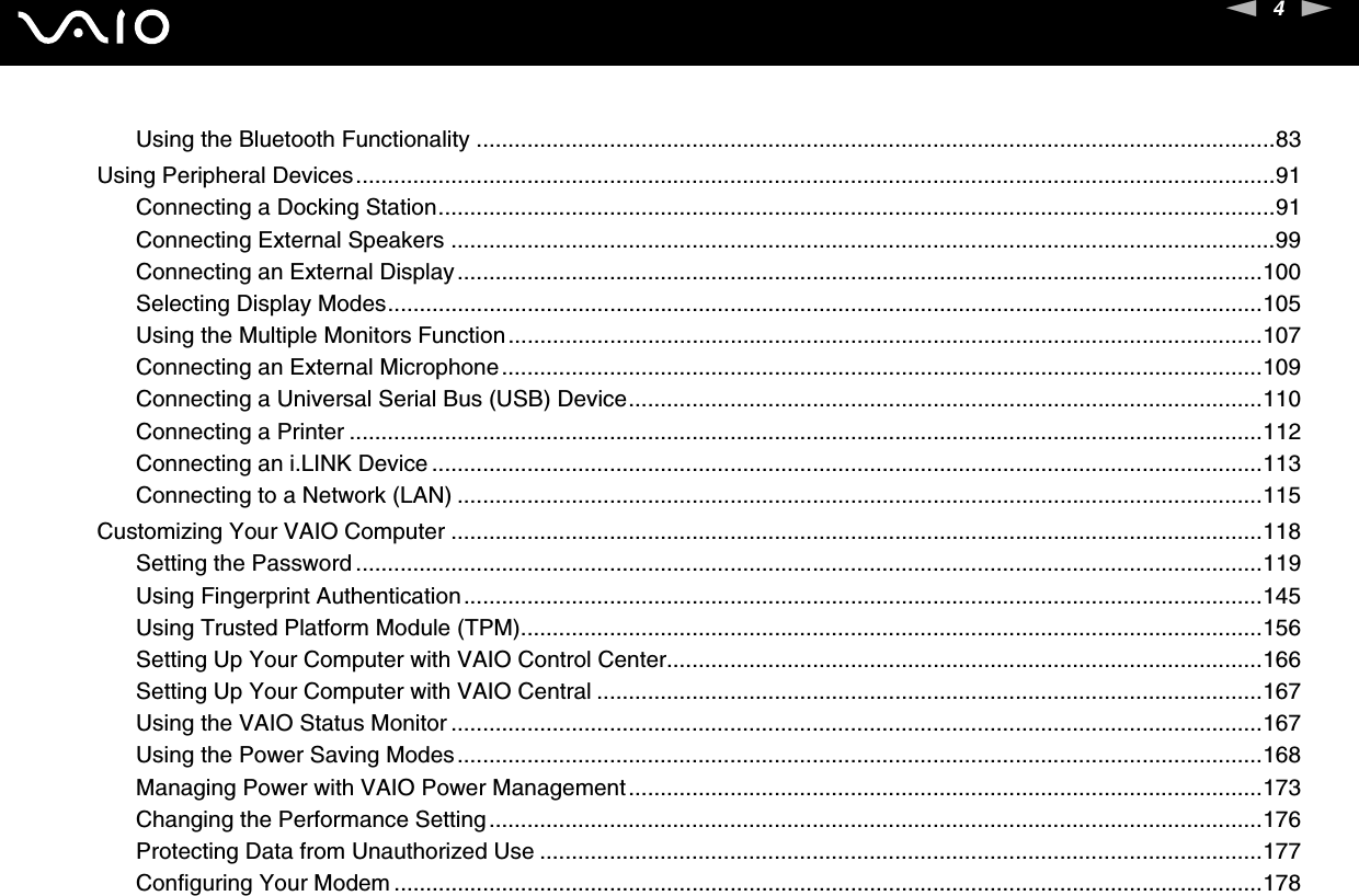 4nNUsing the Bluetooth Functionality ..............................................................................................................................83Using Peripheral Devices.................................................................................................................................................91Connecting a Docking Station....................................................................................................................................91Connecting External Speakers ..................................................................................................................................99Connecting an External Display...............................................................................................................................100Selecting Display Modes..........................................................................................................................................105Using the Multiple Monitors Function.......................................................................................................................107Connecting an External Microphone........................................................................................................................109Connecting a Universal Serial Bus (USB) Device....................................................................................................110Connecting a Printer ................................................................................................................................................112Connecting an i.LINK Device ...................................................................................................................................113Connecting to a Network (LAN) ...............................................................................................................................115Customizing Your VAIO Computer ................................................................................................................................118Setting the Password ...............................................................................................................................................119Using Fingerprint Authentication..............................................................................................................................145Using Trusted Platform Module (TPM).....................................................................................................................156Setting Up Your Computer with VAIO Control Center..............................................................................................166Setting Up Your Computer with VAIO Central .........................................................................................................167Using the VAIO Status Monitor ................................................................................................................................167Using the Power Saving Modes...............................................................................................................................168Managing Power with VAIO Power Management....................................................................................................173Changing the Performance Setting..........................................................................................................................176Protecting Data from Unauthorized Use ..................................................................................................................177Configuring Your Modem .........................................................................................................................................178