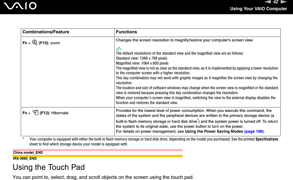 42nNUsing Your VAIO ComputerChina model_ENDIRX-3960_END  Using the Touch PadYou can point to, select, drag, and scroll objects on the screen using the touch pad.Fn +   (F10): zoom Changes the screen resolution to magnify/restore your computer&apos;s screen view.✍The default resolutions of the standard view and the magnified view are as follows:Standard view: 1366 x 768 pixelsMagnified view: 1064 x 600 pixelsThe magnified view is not as clear as the standard view, as it is implemented by applying a lower resolution to the computer screen with a higher resolution.This key combination may not work with graphic images as it magnifies the screen view by changing the resolution.The location and size of software windows may change when the screen view is magnified or the standard view is restored because pressing this key combination changes the resolution.When your computer&apos;s screen view is magnified, switching the view to the external display disables the function and restores the standard view.Fn +   (F12): Hibernate Provides for the lowest level of power consumption. When you execute this command, the states of the system and the peripheral devices are written to the primary storage device (a built-in flash memory storage or hard disk drive*) and the system power is turned off. To return the system to its original state, use the power button to turn on the power.For details on power management, see Using the Power Saving Modes (page 168).* Your computer is equipped with either the built-in flash memory storage or hard disk drive, depending on the model you purchased. See the printed Specifications sheet to find which storage device your model is equipped with.Combinations/Feature Functions