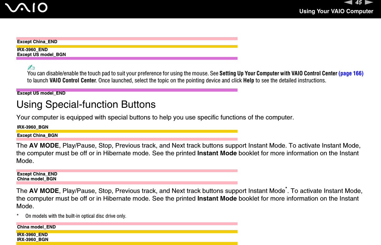 45nNUsing Your VAIO ComputerExcept China_ENDIRX-3960_ENDExcept US model_BGN✍You can disable/enable the touch pad to suit your preference for using the mouse. See Setting Up Your Computer with VAIO Control Center (page 166) to launch VAIO Control Center. Once launched, select the topic on the pointing device and click Help to see the detailed instructions.Except US model_END Using Special-function ButtonsYour computer is equipped with special buttons to help you use specific functions of the computer.IRX-3960_BGNExcept China_BGNThe AV MODE, Play/Pause, Stop, Previous track, and Next track buttons support Instant Mode. To activate Instant Mode, the computer must be off or in Hibernate mode. See the printed Instant Mode booklet for more information on the Instant Mode.Except China_ENDChina model_BGNThe AV MODE, Play/Pause, Stop, Previous track, and Next track buttons support Instant Mode*. To activate Instant Mode, the computer must be off or in Hibernate mode. See the printed Instant Mode booklet for more information on the Instant Mode.* On models with the built-in optical disc drive only.China model_ENDIRX-3960_ENDIRX-3960_BGN