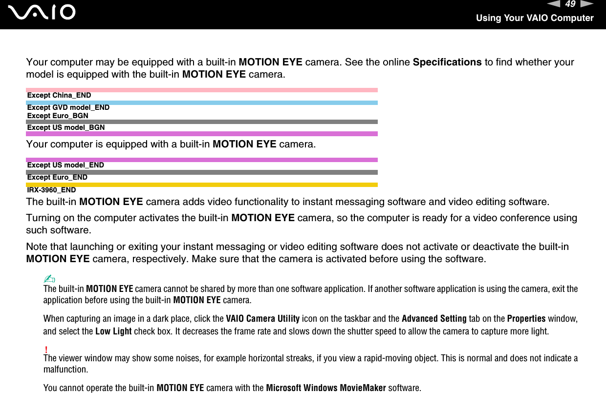 49nNUsing Your VAIO ComputerYour computer may be equipped with a built-in MOTION EYE camera. See the online Specifications to find whether your model is equipped with the built-in MOTION EYE camera.Except China_ENDExcept GVD model_ENDExcept Euro_BGNExcept US model_BGNYour computer is equipped with a built-in MOTION EYE camera.Except US model_ENDExcept Euro_ENDIRX-3960_ENDThe built-in MOTION EYE camera adds video functionality to instant messaging software and video editing software.Turning on the computer activates the built-in MOTION EYE camera, so the computer is ready for a video conference using such software.Note that launching or exiting your instant messaging or video editing software does not activate or deactivate the built-in MOTION EYE camera, respectively. Make sure that the camera is activated before using the software.✍The built-in MOTION EYE camera cannot be shared by more than one software application. If another software application is using the camera, exit the application before using the built-in MOTION EYE camera.When capturing an image in a dark place, click the VAIO Camera Utility icon on the taskbar and the Advanced Setting tab on the Properties window, and select the Low Light check box. It decreases the frame rate and slows down the shutter speed to allow the camera to capture more light.!The viewer window may show some noises, for example horizontal streaks, if you view a rapid-moving object. This is normal and does not indicate a malfunction.You cannot operate the built-in MOTION EYE camera with the Microsoft Windows MovieMaker software.