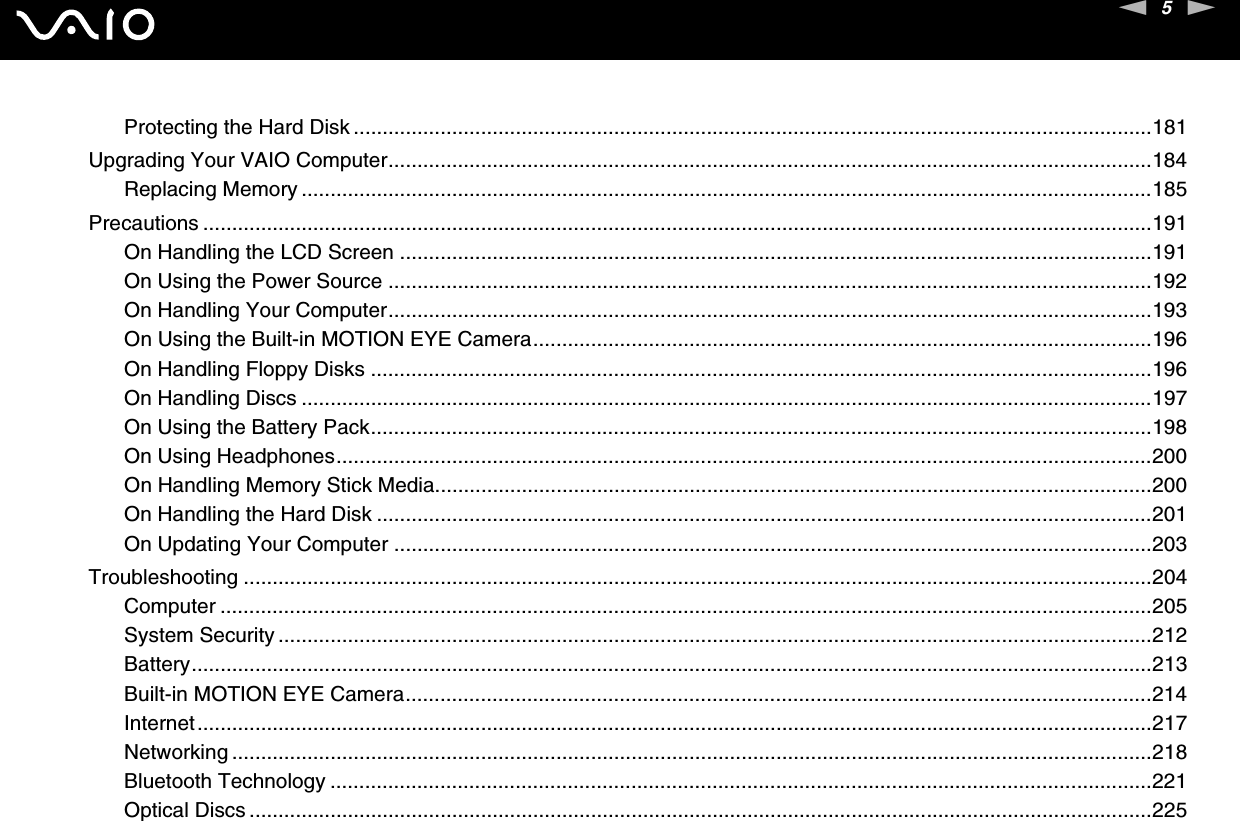 5nNProtecting the Hard Disk ..........................................................................................................................................181Upgrading Your VAIO Computer....................................................................................................................................184Replacing Memory ...................................................................................................................................................185Precautions ....................................................................................................................................................................191On Handling the LCD Screen ..................................................................................................................................191On Using the Power Source ....................................................................................................................................192On Handling Your Computer....................................................................................................................................193On Using the Built-in MOTION EYE Camera...........................................................................................................196On Handling Floppy Disks .......................................................................................................................................196On Handling Discs ...................................................................................................................................................197On Using the Battery Pack.......................................................................................................................................198On Using Headphones.............................................................................................................................................200On Handling Memory Stick Media............................................................................................................................200On Handling the Hard Disk ......................................................................................................................................201On Updating Your Computer ...................................................................................................................................203Troubleshooting .............................................................................................................................................................204Computer .................................................................................................................................................................205System Security .......................................................................................................................................................212Battery......................................................................................................................................................................213Built-in MOTION EYE Camera.................................................................................................................................214Internet.....................................................................................................................................................................217Networking ...............................................................................................................................................................218Bluetooth Technology ..............................................................................................................................................221Optical Discs ............................................................................................................................................................225