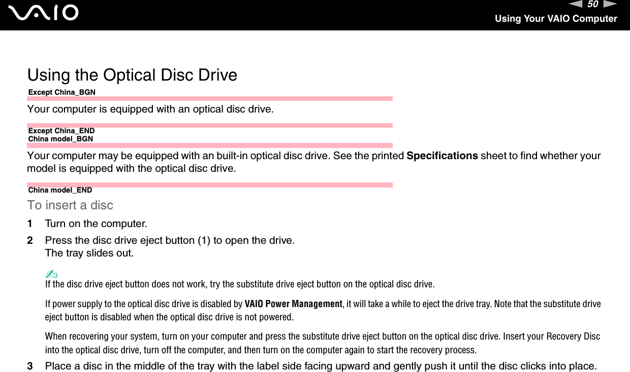 50nNUsing Your VAIO Computer Using the Optical Disc DriveExcept China_BGNYour computer is equipped with an optical disc drive.Except China_ENDChina model_BGNYour computer may be equipped with an built-in optical disc drive. See the printed Specifications sheet to find whether your model is equipped with the optical disc drive.China model_ENDTo insert a disc1Turn on the computer.2Press the disc drive eject button (1) to open the drive.The tray slides out.✍If the disc drive eject button does not work, try the substitute drive eject button on the optical disc drive.If power supply to the optical disc drive is disabled by VAIO Power Management, it will take a while to eject the drive tray. Note that the substitute drive eject button is disabled when the optical disc drive is not powered.When recovering your system, turn on your computer and press the substitute drive eject button on the optical disc drive. Insert your Recovery Disc into the optical disc drive, turn off the computer, and then turn on the computer again to start the recovery process.3Place a disc in the middle of the tray with the label side facing upward and gently push it until the disc clicks into place.