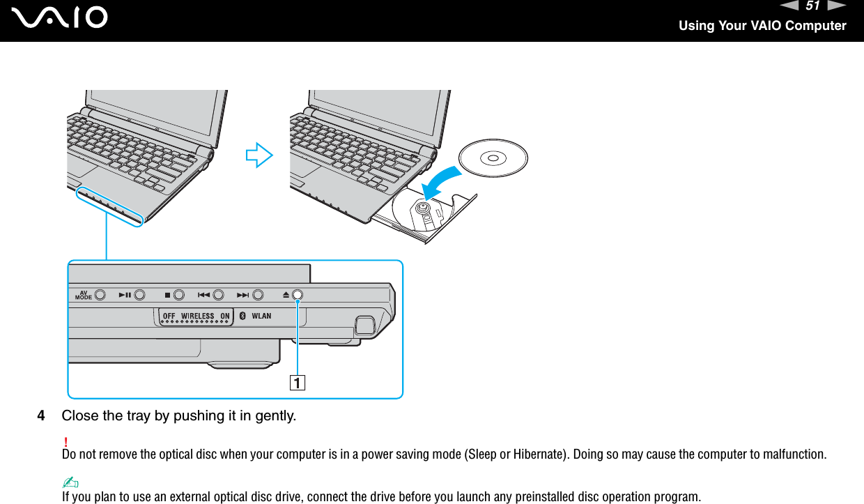 51nNUsing Your VAIO Computer4Close the tray by pushing it in gently.!Do not remove the optical disc when your computer is in a power saving mode (Sleep or Hibernate). Doing so may cause the computer to malfunction.✍If you plan to use an external optical disc drive, connect the drive before you launch any preinstalled disc operation program.