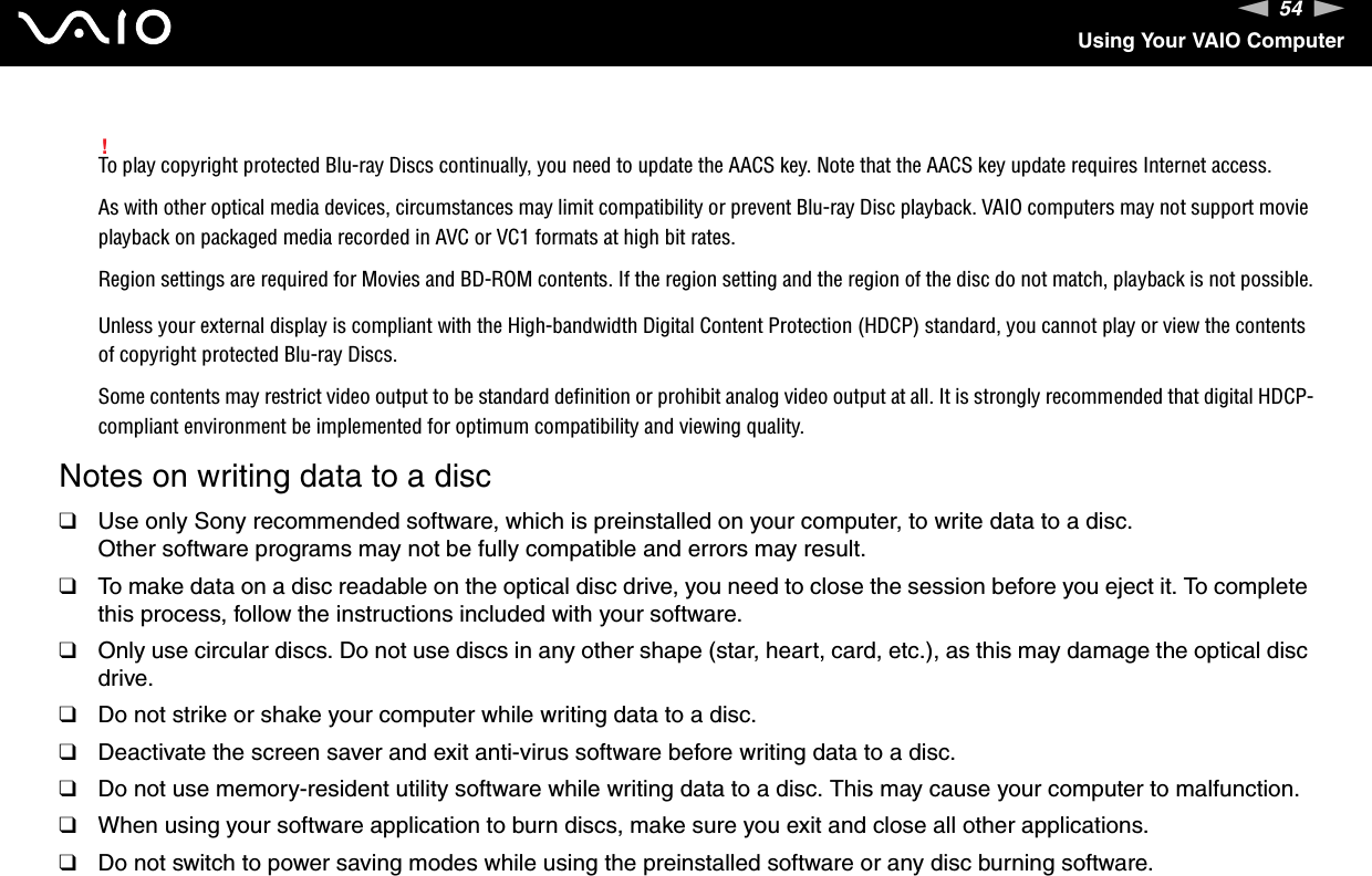 54nNUsing Your VAIO Computer!To play copyright protected Blu-ray Discs continually, you need to update the AACS key. Note that the AACS key update requires Internet access.As with other optical media devices, circumstances may limit compatibility or prevent Blu-ray Disc playback. VAIO computers may not support movie playback on packaged media recorded in AVC or VC1 formats at high bit rates.Region settings are required for Movies and BD-ROM contents. If the region setting and the region of the disc do not match, playback is not possible.Unless your external display is compliant with the High-bandwidth Digital Content Protection (HDCP) standard, you cannot play or view the contents of copyright protected Blu-ray Discs.Some contents may restrict video output to be standard definition or prohibit analog video output at all. It is strongly recommended that digital HDCP-compliant environment be implemented for optimum compatibility and viewing quality.Notes on writing data to a disc❑Use only Sony recommended software, which is preinstalled on your computer, to write data to a disc.Other software programs may not be fully compatible and errors may result.❑To make data on a disc readable on the optical disc drive, you need to close the session before you eject it. To complete this process, follow the instructions included with your software.❑Only use circular discs. Do not use discs in any other shape (star, heart, card, etc.), as this may damage the optical disc drive.❑Do not strike or shake your computer while writing data to a disc.❑Deactivate the screen saver and exit anti-virus software before writing data to a disc.❑Do not use memory-resident utility software while writing data to a disc. This may cause your computer to malfunction.❑When using your software application to burn discs, make sure you exit and close all other applications.❑Do not switch to power saving modes while using the preinstalled software or any disc burning software.