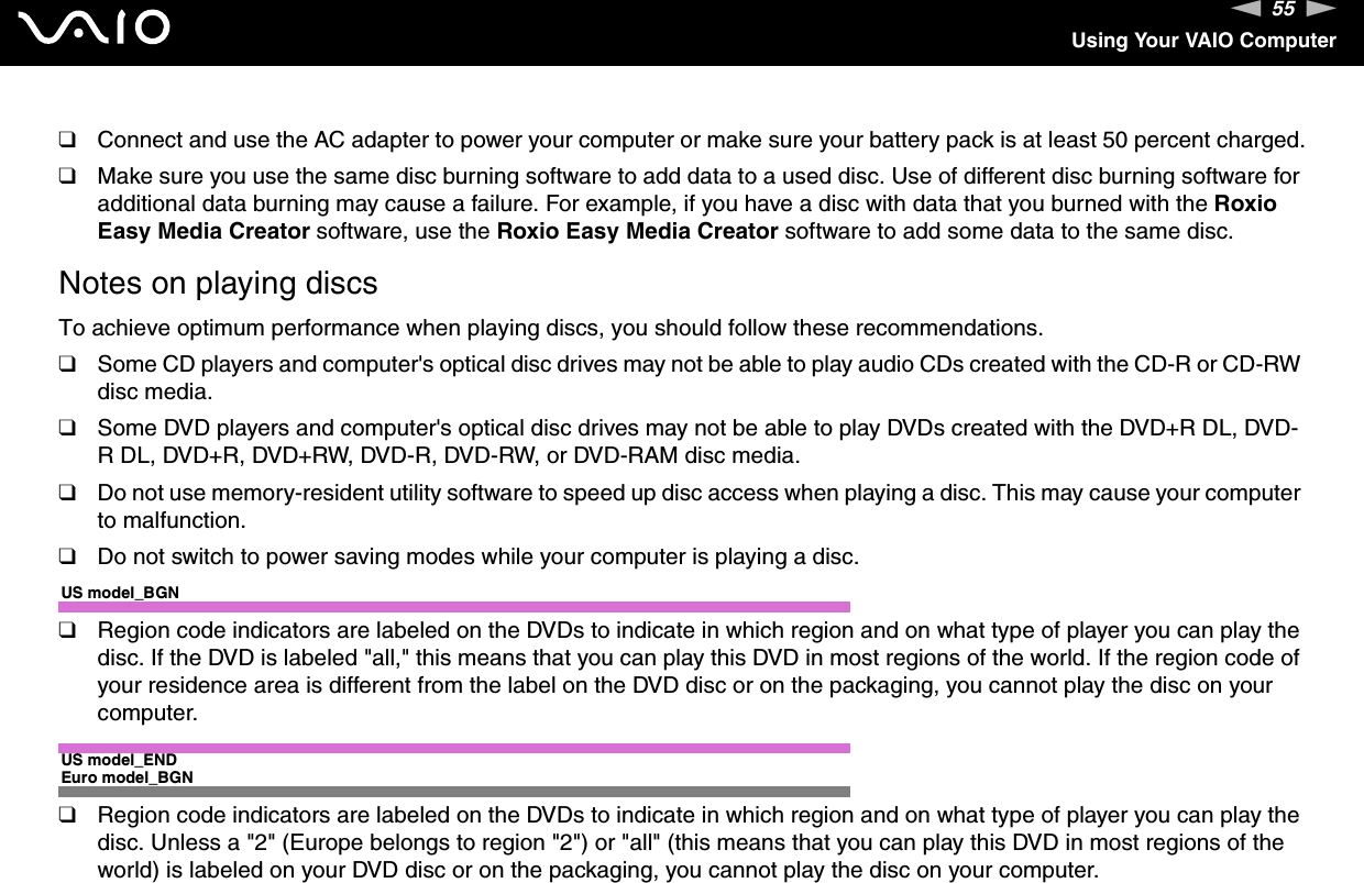 55nNUsing Your VAIO Computer❑Connect and use the AC adapter to power your computer or make sure your battery pack is at least 50 percent charged.❑Make sure you use the same disc burning software to add data to a used disc. Use of different disc burning software for additional data burning may cause a failure. For example, if you have a disc with data that you burned with the Roxio Easy Media Creator software, use the Roxio Easy Media Creator software to add some data to the same disc.Notes on playing discsTo achieve optimum performance when playing discs, you should follow these recommendations.❑Some CD players and computer&apos;s optical disc drives may not be able to play audio CDs created with the CD-R or CD-RW disc media.❑Some DVD players and computer&apos;s optical disc drives may not be able to play DVDs created with the DVD+R DL, DVD-R DL, DVD+R, DVD+RW, DVD-R, DVD-RW, or DVD-RAM disc media.❑Do not use memory-resident utility software to speed up disc access when playing a disc. This may cause your computer to malfunction.❑Do not switch to power saving modes while your computer is playing a disc.US model_BGN❑Region code indicators are labeled on the DVDs to indicate in which region and on what type of player you can play the disc. If the DVD is labeled &quot;all,&quot; this means that you can play this DVD in most regions of the world. If the region code of your residence area is different from the label on the DVD disc or on the packaging, you cannot play the disc on your computer.US model_ENDEuro model_BGN❑Region code indicators are labeled on the DVDs to indicate in which region and on what type of player you can play the disc. Unless a &quot;2&quot; (Europe belongs to region &quot;2&quot;) or &quot;all&quot; (this means that you can play this DVD in most regions of the world) is labeled on your DVD disc or on the packaging, you cannot play the disc on your computer.