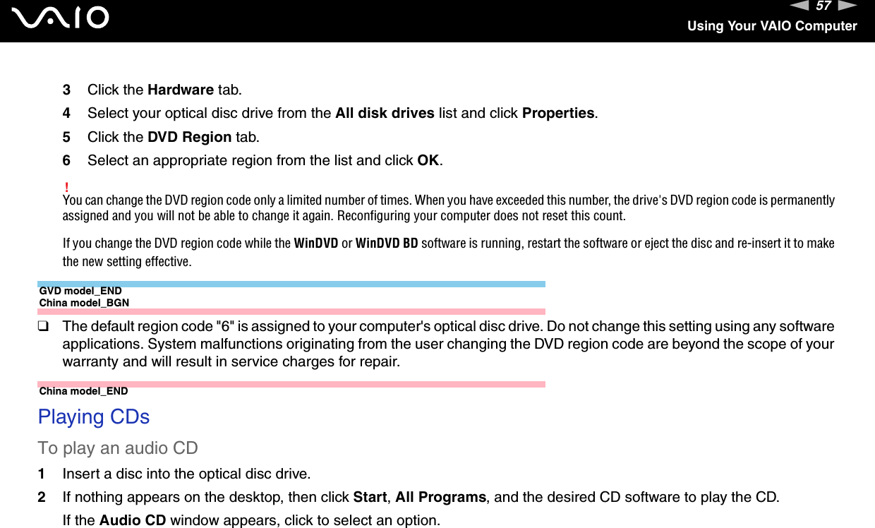 57nNUsing Your VAIO Computer3Click the Hardware tab.4Select your optical disc drive from the All disk drives list and click Properties.5Click the DVD Region tab.6Select an appropriate region from the list and click OK.!You can change the DVD region code only a limited number of times. When you have exceeded this number, the drive&apos;s DVD region code is permanently assigned and you will not be able to change it again. Reconfiguring your computer does not reset this count.If you change the DVD region code while the WinDVD or WinDVD BD software is running, restart the software or eject the disc and re-insert it to make the new setting effective.GVD model_ENDChina model_BGN❑The default region code &quot;6&quot; is assigned to your computer&apos;s optical disc drive. Do not change this setting using any software applications. System malfunctions originating from the user changing the DVD region code are beyond the scope of your warranty and will result in service charges for repair.China model_END Playing CDsTo play an audio CD1Insert a disc into the optical disc drive. 2If nothing appears on the desktop, then click Start, All Programs, and the desired CD software to play the CD.If the Audio CD window appears, click to select an option. 