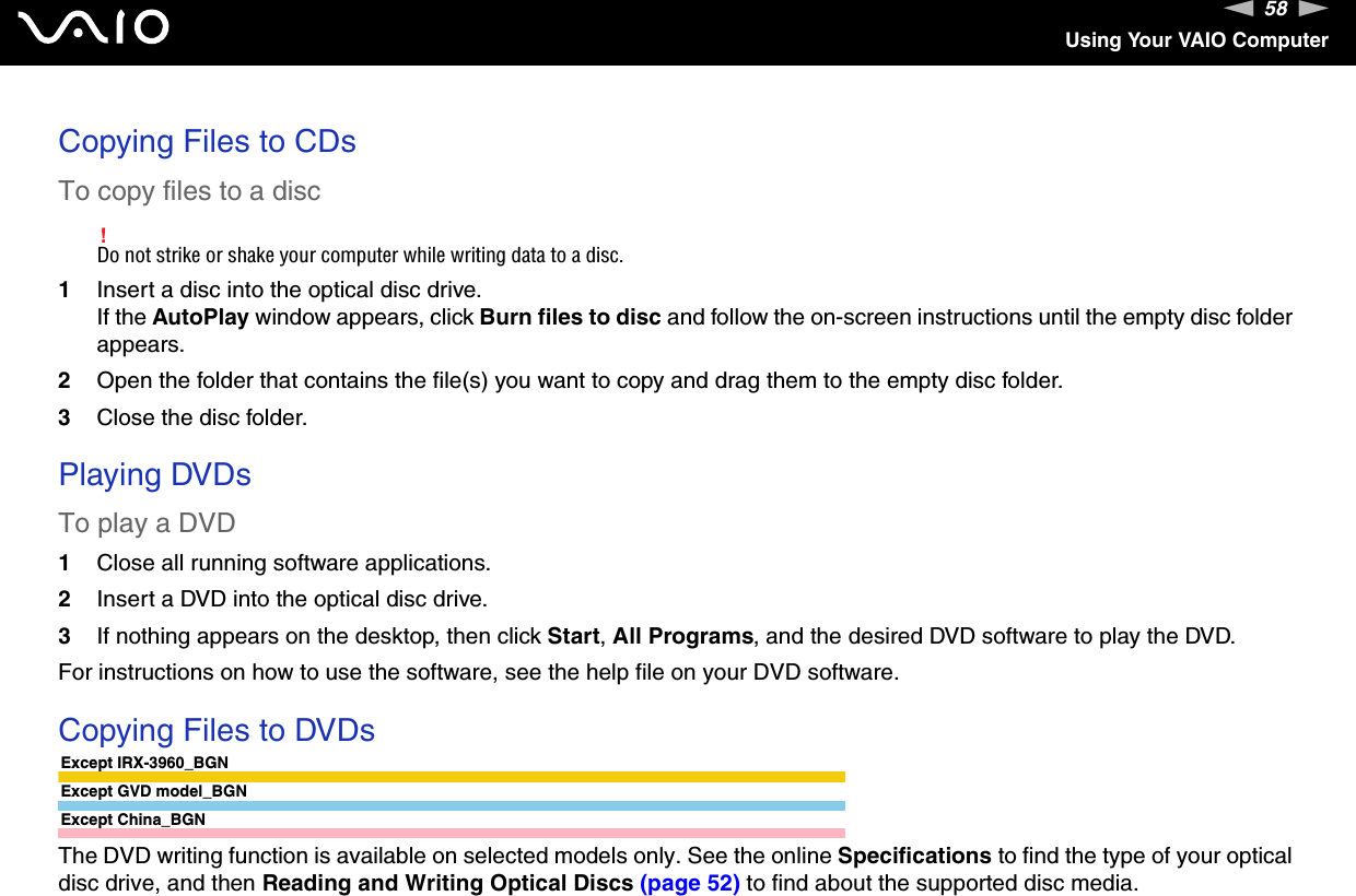 58nNUsing Your VAIO ComputerCopying Files to CDsTo copy files to a disc!Do not strike or shake your computer while writing data to a disc.1Insert a disc into the optical disc drive.If the AutoPlay window appears, click Burn files to disc and follow the on-screen instructions until the empty disc folder appears.2Open the folder that contains the file(s) you want to copy and drag them to the empty disc folder.3Close the disc folder. Playing DVDsTo play a DVD1Close all running software applications.2Insert a DVD into the optical disc drive.3If nothing appears on the desktop, then click Start, All Programs, and the desired DVD software to play the DVD.For instructions on how to use the software, see the help file on your DVD software. Copying Files to DVDsExcept IRX-3960_BGNExcept GVD model_BGNExcept China_BGNThe DVD writing function is available on selected models only. See the online Specifications to find the type of your optical disc drive, and then Reading and Writing Optical Discs (page 52) to find about the supported disc media.