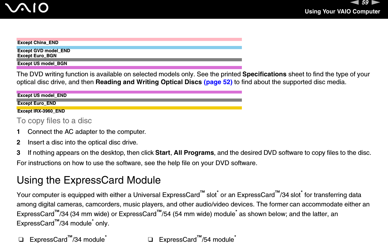 59nNUsing Your VAIO ComputerExcept China_ENDExcept GVD model_ENDExcept Euro_BGNExcept US model_BGNThe DVD writing function is available on selected models only. See the printed Specifications sheet to find the type of your optical disc drive, and then Reading and Writing Optical Discs (page 52) to find about the supported disc media.Except US model_ENDExcept Euro_ENDExcept IRX-3960_ENDTo copy files to a disc1Connect the AC adapter to the computer.2Insert a disc into the optical disc drive.3If nothing appears on the desktop, then click Start, All Programs, and the desired DVD software to copy files to the disc.For instructions on how to use the software, see the help file on your DVD software.  Using the ExpressCard ModuleYour computer is equipped with either a Universal ExpressCard™ slot* or an ExpressCard™/34 slot* for transferring data among digital cameras, camcorders, music players, and other audio/video devices. The former can accommodate either an ExpressCard™/34 (34 mm wide) or ExpressCard™/54 (54 mm wide) module* as shown below; and the latter, an ExpressCard™/34 module* only.❑ExpressCard™/34 module*❑ExpressCard™/54 module*