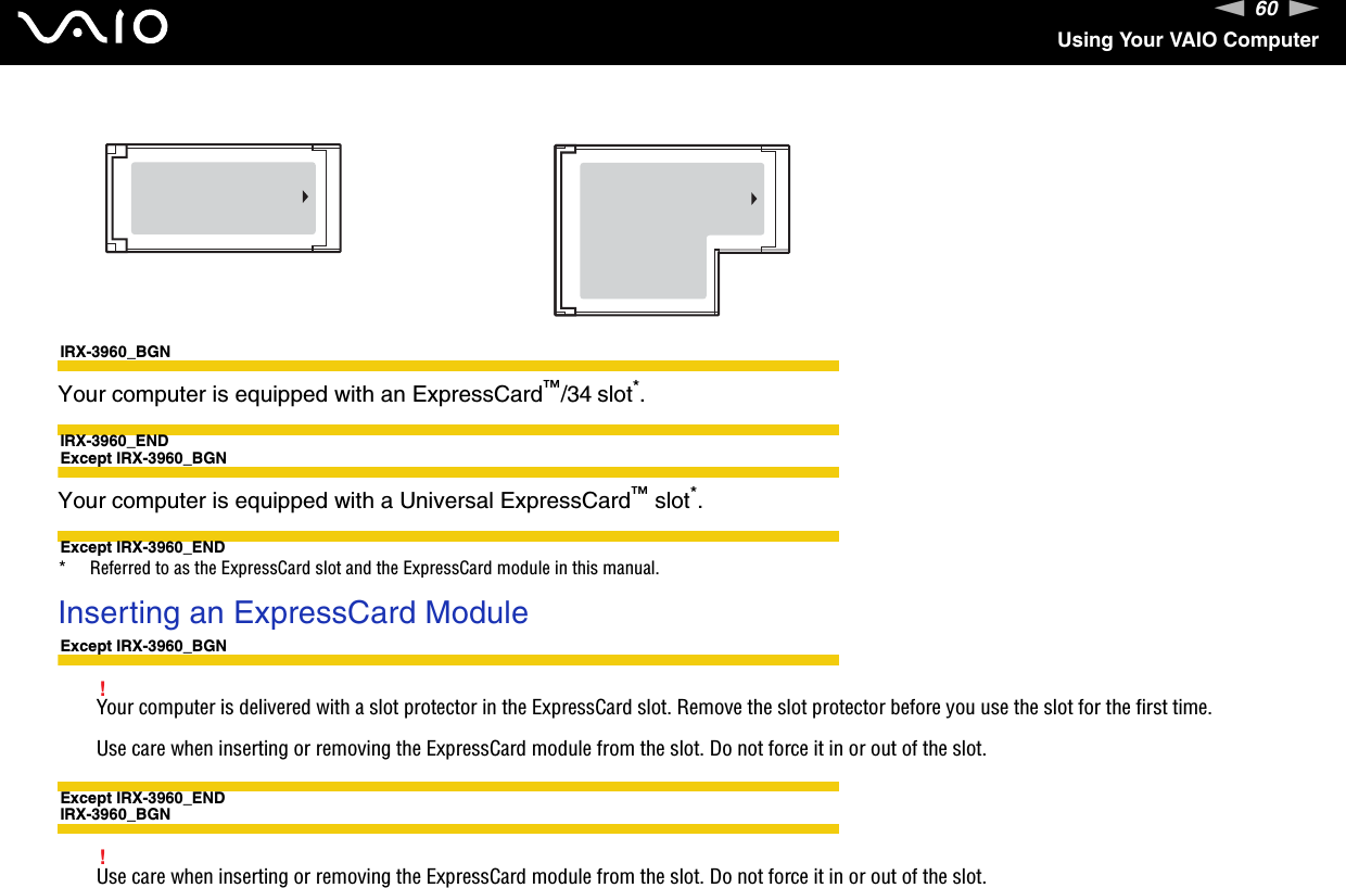 60nNUsing Your VAIO ComputerIRX-3960_BGNYour computer is equipped with an ExpressCard™/34 slot*.IRX-3960_ENDExcept IRX-3960_BGNYour computer is equipped with a Universal ExpressCard™ slot*.Except IRX-3960_END* Referred to as the ExpressCard slot and the ExpressCard module in this manual.Inserting an ExpressCard ModuleExcept IRX-3960_BGN!Your computer is delivered with a slot protector in the ExpressCard slot. Remove the slot protector before you use the slot for the first time.Use care when inserting or removing the ExpressCard module from the slot. Do not force it in or out of the slot.Except IRX-3960_ENDIRX-3960_BGN!Use care when inserting or removing the ExpressCard module from the slot. Do not force it in or out of the slot.