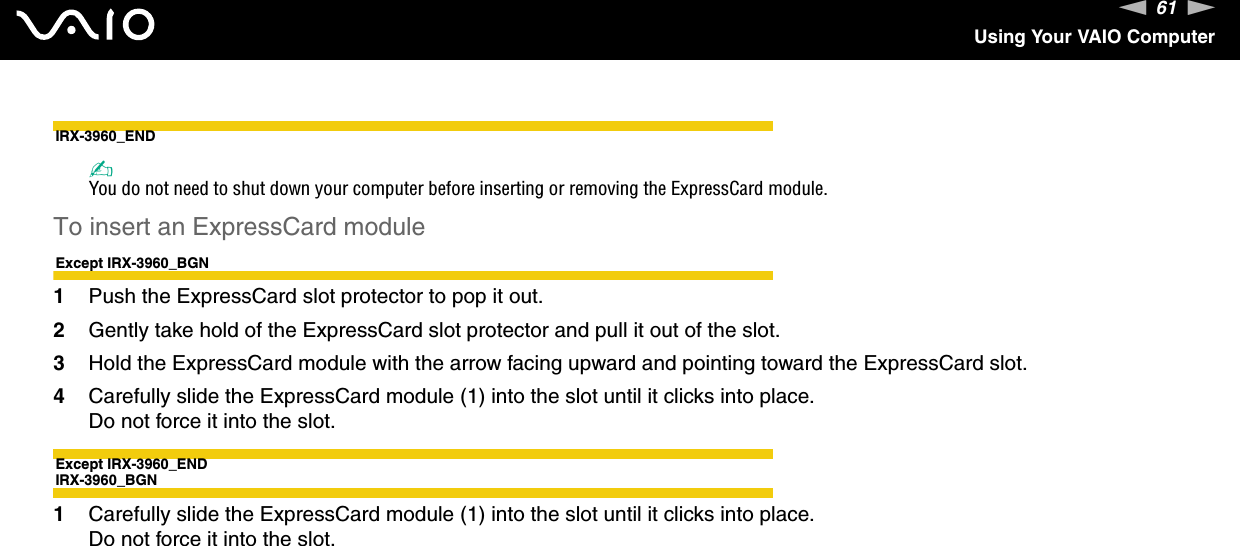 61nNUsing Your VAIO ComputerIRX-3960_END✍You do not need to shut down your computer before inserting or removing the ExpressCard module.To insert an ExpressCard moduleExcept IRX-3960_BGN1Push the ExpressCard slot protector to pop it out.2Gently take hold of the ExpressCard slot protector and pull it out of the slot.3Hold the ExpressCard module with the arrow facing upward and pointing toward the ExpressCard slot.4Carefully slide the ExpressCard module (1) into the slot until it clicks into place.Do not force it into the slot.Except IRX-3960_ENDIRX-3960_BGN1Carefully slide the ExpressCard module (1) into the slot until it clicks into place.Do not force it into the slot.