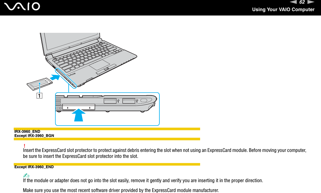 62nNUsing Your VAIO ComputerIRX-3960_ENDExcept IRX-3960_BGN!Insert the ExpressCard slot protector to protect against debris entering the slot when not using an ExpressCard module. Before moving your computer, be sure to insert the ExpressCard slot protector into the slot.Except IRX-3960_END✍If the module or adapter does not go into the slot easily, remove it gently and verify you are inserting it in the proper direction.Make sure you use the most recent software driver provided by the ExpressCard module manufacturer. 