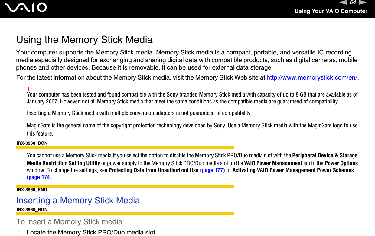 64nNUsing Your VAIO ComputerUsing the Memory Stick MediaYour computer supports the Memory Stick media. Memory Stick media is a compact, portable, and versatile IC recording media especially designed for exchanging and sharing digital data with compatible products, such as digital cameras, mobile phones and other devices. Because it is removable, it can be used for external data storage.For the latest information about the Memory Stick media, visit the Memory Stick Web site at http://www.memorystick.com/en/.!Your computer has been tested and found compatible with the Sony branded Memory Stick media with capacity of up to 8 GB that are available as of January 2007. However, not all Memory Stick media that meet the same conditions as the compatible media are guaranteed of compatibility.Inserting a Memory Stick media with multiple conversion adapters is not guaranteed of compatibility.MagicGate is the general name of the copyright protection technology developed by Sony. Use a Memory Stick media with the MagicGate logo to use this feature.IRX-3960_BGNYou cannot use a Memory Stick media if you select the option to disable the Memory Stick PRO/Duo media slot with the Peripheral Device &amp; Storage Media Restriction Setting Utility or power supply to the Memory Stick PRO/Duo media slot on the VAIO Power Management tab in the Power Options window. To change the settings, see Protecting Data from Unauthorized Use (page 177) or Activating VAIO Power Management Power Schemes (page 174).IRX-3960_ENDInserting a Memory Stick MediaIRX-3960_BGNTo insert a Memory Stick media1Locate the Memory Stick PRO/Duo media slot.