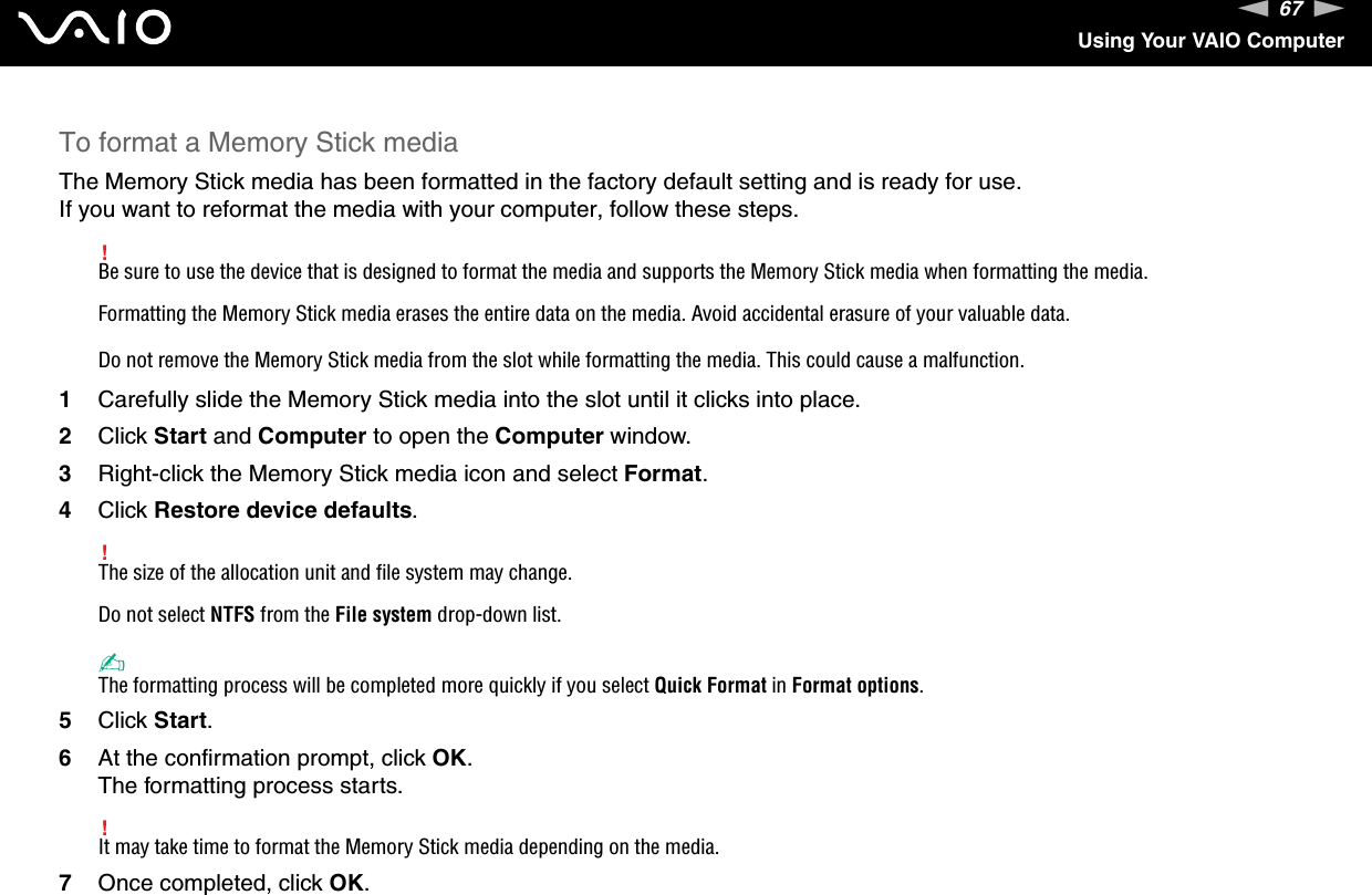 67nNUsing Your VAIO ComputerTo format a Memory Stick mediaThe Memory Stick media has been formatted in the factory default setting and is ready for use.If you want to reformat the media with your computer, follow these steps.!Be sure to use the device that is designed to format the media and supports the Memory Stick media when formatting the media.Formatting the Memory Stick media erases the entire data on the media. Avoid accidental erasure of your valuable data.Do not remove the Memory Stick media from the slot while formatting the media. This could cause a malfunction.1Carefully slide the Memory Stick media into the slot until it clicks into place.2Click Start and Computer to open the Computer window.3Right-click the Memory Stick media icon and select Format.4Click Restore device defaults.!The size of the allocation unit and file system may change.Do not select NTFS from the File system drop-down list.✍The formatting process will be completed more quickly if you select Quick Format in Format options.5Click Start.6At the confirmation prompt, click OK.The formatting process starts.!It may take time to format the Memory Stick media depending on the media.7Once completed, click OK.