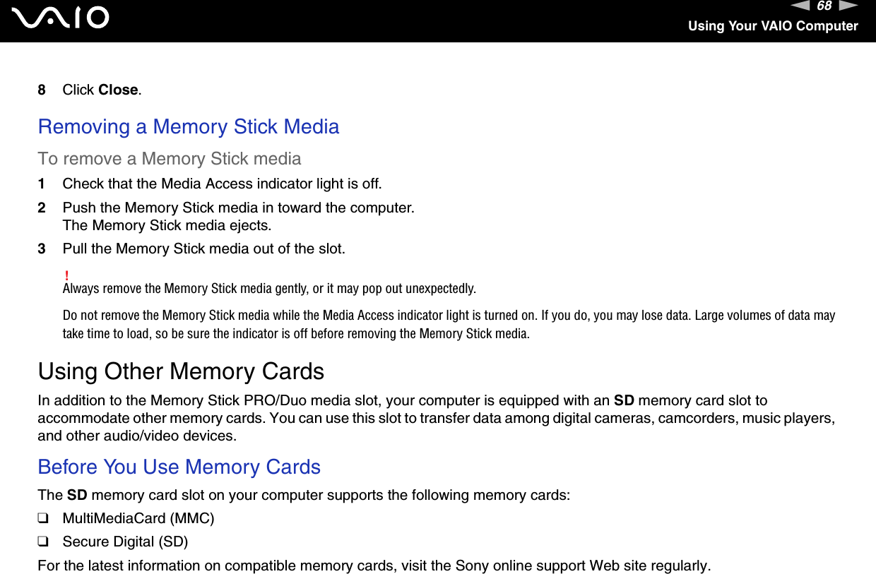68nNUsing Your VAIO Computer8Click Close. Removing a Memory Stick MediaTo remove a Memory Stick media1Check that the Media Access indicator light is off.2Push the Memory Stick media in toward the computer.The Memory Stick media ejects.3Pull the Memory Stick media out of the slot.!Always remove the Memory Stick media gently, or it may pop out unexpectedly.Do not remove the Memory Stick media while the Media Access indicator light is turned on. If you do, you may lose data. Large volumes of data may take time to load, so be sure the indicator is off before removing the Memory Stick media.  Using Other Memory CardsIn addition to the Memory Stick PRO/Duo media slot, your computer is equipped with an SD memory card slot to accommodate other memory cards. You can use this slot to transfer data among digital cameras, camcorders, music players, and other audio/video devices.Before You Use Memory CardsThe SD memory card slot on your computer supports the following memory cards:❑MultiMediaCard (MMC)❑Secure Digital (SD)For the latest information on compatible memory cards, visit the Sony online support Web site regularly.