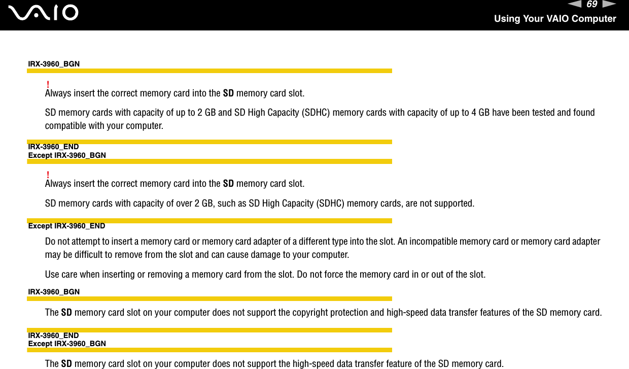 69nNUsing Your VAIO ComputerIRX-3960_BGN!Always insert the correct memory card into the SD memory card slot.SD memory cards with capacity of up to 2 GB and SD High Capacity (SDHC) memory cards with capacity of up to 4 GB have been tested and found compatible with your computer.IRX-3960_ENDExcept IRX-3960_BGN!Always insert the correct memory card into the SD memory card slot.SD memory cards with capacity of over 2 GB, such as SD High Capacity (SDHC) memory cards, are not supported.Except IRX-3960_ENDDo not attempt to insert a memory card or memory card adapter of a different type into the slot. An incompatible memory card or memory card adapter may be difficult to remove from the slot and can cause damage to your computer.Use care when inserting or removing a memory card from the slot. Do not force the memory card in or out of the slot.IRX-3960_BGNThe SD memory card slot on your computer does not support the copyright protection and high-speed data transfer features of the SD memory card.IRX-3960_ENDExcept IRX-3960_BGNThe SD memory card slot on your computer does not support the high-speed data transfer feature of the SD memory card.