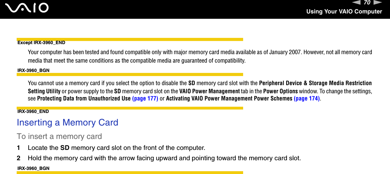 70nNUsing Your VAIO ComputerExcept IRX-3960_ENDYour computer has been tested and found compatible only with major memory card media available as of January 2007. However, not all memory card media that meet the same conditions as the compatible media are guaranteed of compatibility.IRX-3960_BGNYou cannot use a memory card if you select the option to disable the SD memory card slot with the Peripheral Device &amp; Storage Media Restriction Setting Utility or power supply to the SD memory card slot on the VAIO Power Management tab in the Power Options window. To change the settings, see Protecting Data from Unauthorized Use (page 177) or Activating VAIO Power Management Power Schemes (page 174).IRX-3960_ENDInserting a Memory CardTo insert a memory card1Locate the SD memory card slot on the front of the computer.2Hold the memory card with the arrow facing upward and pointing toward the memory card slot.IRX-3960_BGN