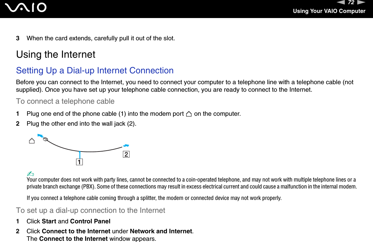 72nNUsing Your VAIO Computer3When the card extends, carefully pull it out of the slot. Using the InternetSetting Up a Dial-up Internet ConnectionBefore you can connect to the Internet, you need to connect your computer to a telephone line with a telephone cable (not supplied). Once you have set up your telephone cable connection, you are ready to connect to the Internet.To connect a telephone cable1Plug one end of the phone cable (1) into the modem port   on the computer.2Plug the other end into the wall jack (2).✍Your computer does not work with party lines, cannot be connected to a coin-operated telephone, and may not work with multiple telephone lines or a private branch exchange (PBX). Some of these connections may result in excess electrical current and could cause a malfunction in the internal modem.If you connect a telephone cable coming through a splitter, the modem or connected device may not work properly.To set up a dial-up connection to the Internet1Click Start and Control Panel2Click Connect to the Internet under Network and Internet.The Connect to the Internet window appears.