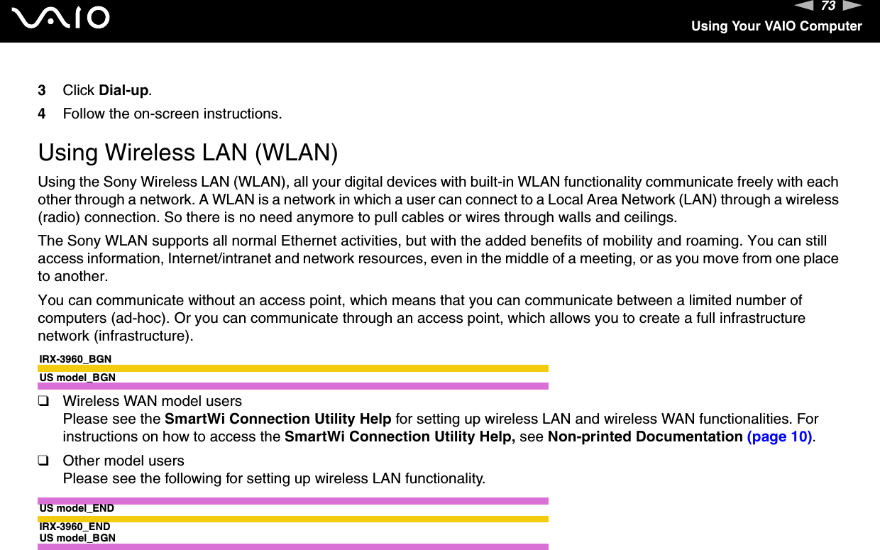 73nNUsing Your VAIO Computer3Click Dial-up. 4Follow the on-screen instructions.  Using Wireless LAN (WLAN)Using the Sony Wireless LAN (WLAN), all your digital devices with built-in WLAN functionality communicate freely with each other through a network. A WLAN is a network in which a user can connect to a Local Area Network (LAN) through a wireless (radio) connection. So there is no need anymore to pull cables or wires through walls and ceilings.The Sony WLAN supports all normal Ethernet activities, but with the added benefits of mobility and roaming. You can still access information, Internet/intranet and network resources, even in the middle of a meeting, or as you move from one place to another.You can communicate without an access point, which means that you can communicate between a limited number of computers (ad-hoc). Or you can communicate through an access point, which allows you to create a full infrastructure network (infrastructure).IRX-3960_BGNUS model_BGN❑Wireless WAN model usersPlease see the SmartWi Connection Utility Help for setting up wireless LAN and wireless WAN functionalities. For instructions on how to access the SmartWi Connection Utility Help, see Non-printed Documentation (page 10).❑Other model usersPlease see the following for setting up wireless LAN functionality.US model_ENDIRX-3960_ENDUS model_BGN