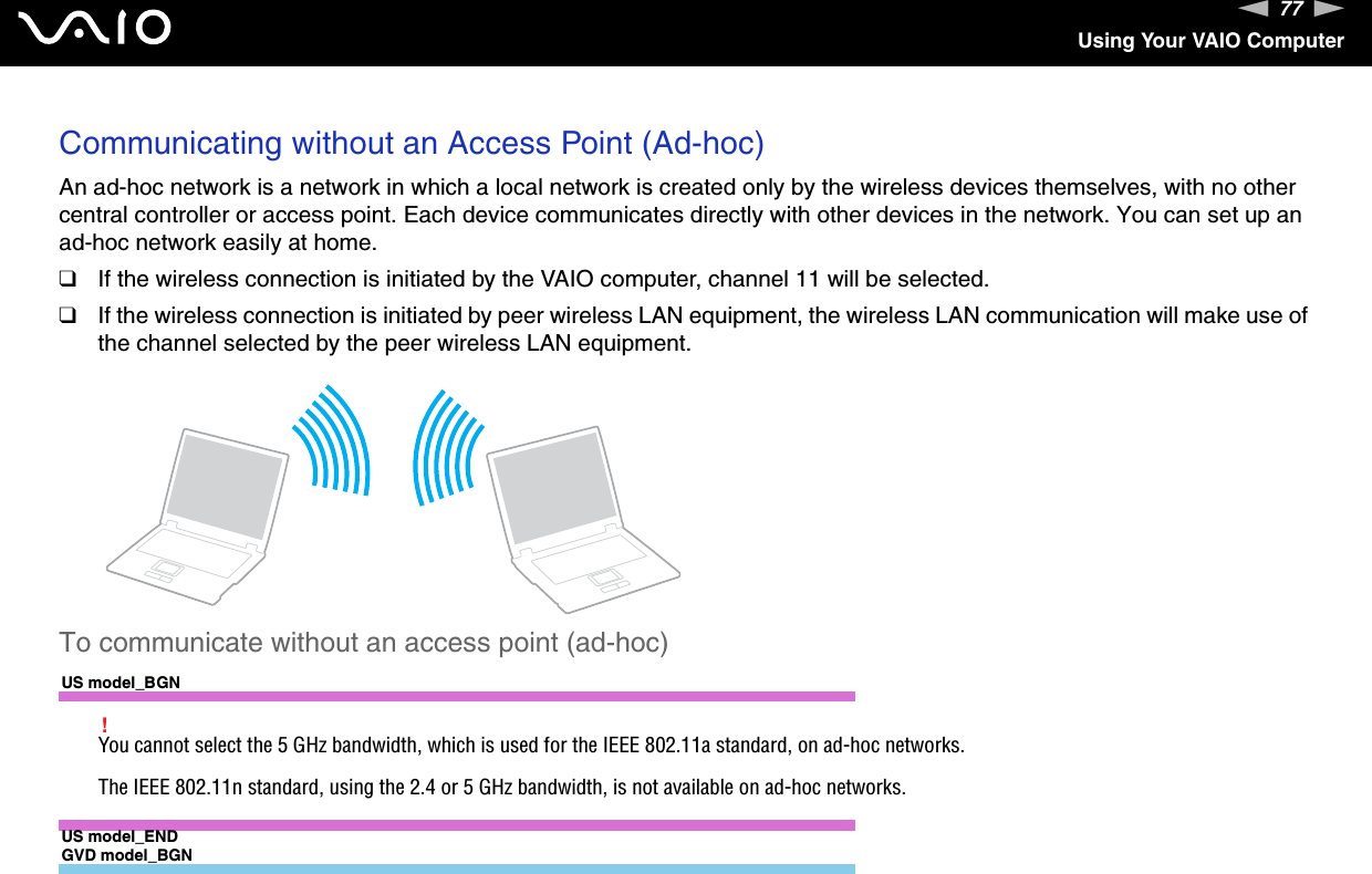 77nNUsing Your VAIO ComputerCommunicating without an Access Point (Ad-hoc)An ad-hoc network is a network in which a local network is created only by the wireless devices themselves, with no other central controller or access point. Each device communicates directly with other devices in the network. You can set up an ad-hoc network easily at home.❑If the wireless connection is initiated by the VAIO computer, channel 11 will be selected.❑If the wireless connection is initiated by peer wireless LAN equipment, the wireless LAN communication will make use of the channel selected by the peer wireless LAN equipment.To communicate without an access point (ad-hoc)US model_BGN!You cannot select the 5 GHz bandwidth, which is used for the IEEE 802.11a standard, on ad-hoc networks.The IEEE 802.11n standard, using the 2.4 or 5 GHz bandwidth, is not available on ad-hoc networks.US model_ENDGVD model_BGN