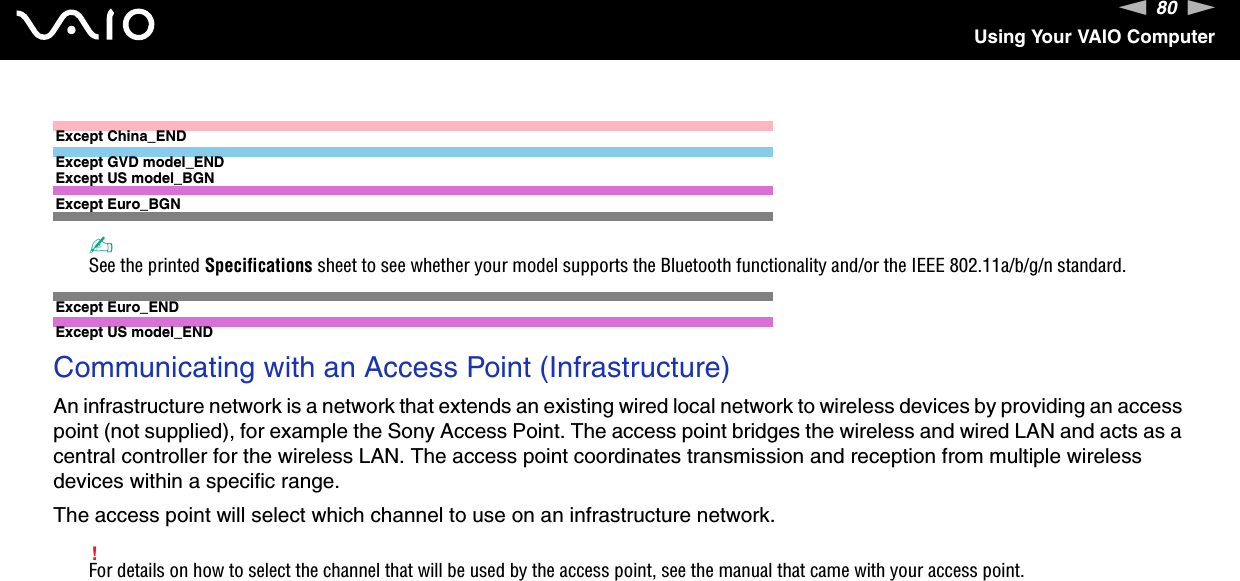 80nNUsing Your VAIO ComputerExcept China_ENDExcept GVD model_ENDExcept US model_BGNExcept Euro_BGN✍See the printed Specifications sheet to see whether your model supports the Bluetooth functionality and/or the IEEE 802.11a/b/g/n standard.Except Euro_ENDExcept US model_END Communicating with an Access Point (Infrastructure)An infrastructure network is a network that extends an existing wired local network to wireless devices by providing an access point (not supplied), for example the Sony Access Point. The access point bridges the wireless and wired LAN and acts as a central controller for the wireless LAN. The access point coordinates transmission and reception from multiple wireless devices within a specific range.The access point will select which channel to use on an infrastructure network.!For details on how to select the channel that will be used by the access point, see the manual that came with your access point.